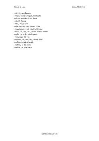 Método de Latín                                          GRAMMATICVS


- vir, viri (m): hombre
- virgo, -inis (f): virgen, muchacha
- virtus, -utis (f): virtud, valor
- vis (f): fuerza
- vita, -ae (f): vida
- vito, -as, -are, -avi, -atum: evitar
- vocabulum, -i (n): palabra, término
- voco, -as, -are, -avi, -atum: llamar, invitar
- volo, vis, velle, volui: querer
- vox, vocis (f): voz
- vulnero, -as, -are, -avi, -atum: herir
- vulnus, -eris (n): herida
- vulpes, -is (f): zorra
- vultus, -us (m): rostro




                                      GRAMMATICVS/ 102
 