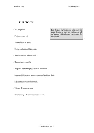 Método de Latín                                                      GRAMMATICVS




       EJERCICIOS:


- Via longa erit.                               Las formas verbales que aparecen en
                                                estas frases y que no pertenecen al
                                                verbo sum están siempre en presente de
- Fortuna caeca est.                            indicativo.


- Erant piratae in insula.


- Copia poetarum Athenis erat.


- Romae magnae divitiae sunt.


- Romae iam es, puella.


- Hispania est terra agricolarum et nautarum.


- Magnae divitiae non semper magnam laetitiam dant.


- Stellae nautis viam monstrant.


- Utinam Romae essemus!


- Divitiae saepe discordiarum causa sunt.




                                   GRAMMATICVS/ 12
 