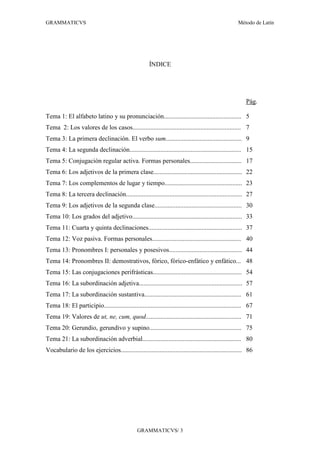 GRAMMATICVS                                                                                           Método de Latín




                                                      ÍNDICE




                                                                                                          Pág.

Tema 1: El alfabeto latino y su pronunciación................................................ 5
Tema 2: Los valores de los casos................................................................... 7
Tema 3: La primera declinación. El verbo sum............................................... 9
Tema 4: La segunda declinación..................................................................... 15
Tema 5: Conjugación regular activa. Formas personales................................ 17
Tema 6: Los adjetivos de la primera clase....................................................... 22
Tema 7: Los complementos de lugar y tiempo................................................ 23
Tema 8: La tercera declinación........................................................................ 27
Tema 9: Los adjetivos de la segunda clase...................................................... 30
Tema 10: Los grados del adjetivo.................................................................... 33
Tema 11: Cuarta y quinta declinaciones.......................................................... 37
Tema 12: Voz pasiva. Formas personales....................................................... 40
Tema 13: Pronombres I: personales y posesivos............................................. 44
Tema 14: Pronombres II: demostrativos, fórico, fórico-enfático y enfático... 48
Tema 15: Las conjugaciones perifrásticas....................................................... 54
Tema 16: La subordinación adjetiva................................................................ 57
Tema 17: La subordinación sustantiva............................................................ 61
Tema 18: El participio..................................................................................... 67
Tema 19: Valores de ut, ne, cum, quod........................................................... 71
Tema 20: Gerundio, gerundivo y supino......................................................... 75
Tema 21: La subordinación adverbial............................................................. 80
Vocabulario de los ejercicios........................................................................... 86




                                                GRAMMATICVS/ 3
 