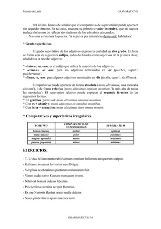 Método de Latín                                                            GRAMMATICVS




       Por último, hemos de señalar que el comparativo de superioridad puede aparecer
sin segundo término. En tal caso, muestra su primitivo valor intensivo, que en nuestra
traducción hemos de reflejar sirviéndonos de los adverbios adecuados:
     Senectus est natura loquacior, 'la vejez es por naturaleza demasiado habladora'.

* Grado superlativo.

       El grado superlativo de los adjetivos expresa la cualidad en alto grado. En latín
se forma con los siguientes sufijos, todos declinados como adjetivos de la primera clase,
añadidos a la raíz del adjetivo:

* -issimus, -a, -um: es el sufijo que utiliza la mayoría de los adjetivos.
* -errimus, -a, -um: para los adjetivos terminados en -er (pulcher, superl.:
pulcherrimus).
* -limus, -a, -um: para algunos adjetivos terminados en -lis (facilis, superl.: facillimus).

        El superlativo puede aparecer de forma absoluta (mons altissimus, 'una montaña
altísima'), o de forma relativa (mons altissimus omnium montium, 'la más alta de todas
las montañas'). El superlativo relativo puede expresar el segundo término de las
siguientes formas:
* En genitivo (partitivo): mons altissimus omnium montium.
* Con ex + ablativo: mons altissimus ex omnibus montibus.
* Con inter + acusativo: mons altissimus inter omnes montes.

* Comparativos y superlativos irregulares.

                                 COMPARATIVO DE
         POSITIVO                                                 SUPERLATIVO
                                  SUPERIORIDAD
       bonus (bueno)                  melior                         optimus
        malus (malo)                  peior                          pessimus
      magnus (grande)                 maior                          maximus
      parvus (pequeño)                minor                          minimus


EJERCICIOS:

- T. Livius bellum memorabilissimum omnium bellorum antiquorum scripsit.
- Gallorum omnium fortissimi sunt Belgae.
- Vergilius celeberrimus poetarum romanorum fuit.
- Virum audaciorem Caesare numquam inveni.
- Nihil est homini dulcius libertate.
- Pulcherrima carmina scripsit Horatius.
- Ex ore Nestoris fluebat oratio melle dulcior.
- Senes prudentiores quam iuvenes sunt.




                                    GRAMMATICVS/ 34
 