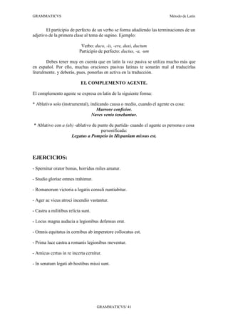 GRAMMATICVS                                                              Método de Latín


       El participio de perfecto de un verbo se forma añadiendo las terminaciones de un
adjetivo de la primera clase al tema de supino. Ejemplo:

                            Verbo: duco, -is, -ere, duxi, ductum
                           Participio de perfecto: ductus, -a, -um

        Debes tener muy en cuenta que en latín la voz pasiva se utiliza mucho más que
en español. Por ello, muchas oraciones pasivas latinas te sonarán mal al traducirlas
literalmente, y deberás, pues, ponerlas en activa en la traducción.

                            EL COMPLEMENTO AGENTE.

El complemento agente se expresa en latín de la siguiente forma:

* Ablativo solo (instrumental), indicando causa o medio, cuando el agente es cosa:
                                   Maerore conficior.
                                 Naves vento tenebantur.

* Ablativo con a (ab) -ablativo de punto de partida- cuando el agente es persona o cosa
                                    personificada:
                    Legatus a Pompeio in Hispaniam missus est.



EJERCICIOS:
- Spernitur orator bonus, horridus miles amatur.

- Studio gloriae omnes trahimur.

- Romanorum victoria a legatis consuli nuntiabitur.

- Ager ac vicus atroci incendio vastantur.

- Castra a militibus relicta sunt.

- Locus magna audacia a legionibus defensus erat.

- Omnis equitatus in cornibus ab imperatore collocatus est.

- Prima luce castra a romanis legionibus moventur.

- Amicus certus in re incerta cernitur.

- In senatum legati ab hostibus missi sunt.




                                     GRAMMATICVS/ 41
 