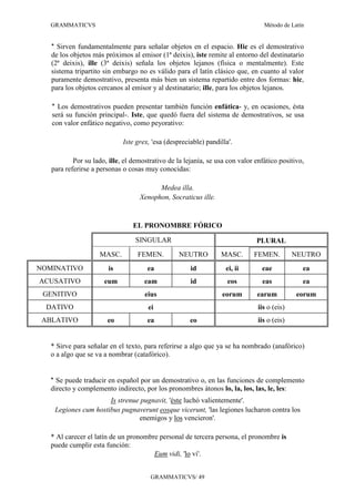 GRAMMATICVS                                                                   Método de Latín


   * Sirven fundamentalmente para señalar objetos en el espacio. Hic es el demostrativo
   de los objetos más próximos al emisor (1ª deixis), iste remite al entorno del destinatario
   (2ª deixis), ille (3ª deixis) señala los objetos lejanos (física o mentalmente). Este
   sistema tripartito sin embargo no es válido para el latín clásico que, en cuanto al valor
   puramente demostrativo, presenta más bien un sistema repartido entre dos formas: hic,
   para los objetos cercanos al emisor y al destinatario; ille, para los objetos lejanos.

   * Los demostrativos pueden presentar también función enfática- y, en ocasiones, ésta
   será su función principal-. Iste, que quedó fuera del sistema de demostrativos, se usa
   con valor enfático negativo, como peyorativo:

                             Iste grex, 'esa (despreciable) pandilla'.

           Por su lado, ille, el demostrativo de la lejanía, se usa con valor enfático positivo,
   para referirse a personas o cosas muy conocidas:

                                         Medea illa.
                                   Xenophon, Socraticus ille.


                                 EL PRONOMBRE FÓRICO

                                 SINGULAR                                     PLURAL
                    MASC.         FEMEN.          NEUTRO         MASC.       FEMEN.          NEUTRO
NOMINATIVO              is            ea              id           ei, ii       eae            ea
ACUSATIVO             eum            eam              id            eos         eas            ea
 GENITIVO                            eius                         eorum       earum          eorum
  DATIVO                              ei                                       iis o (eis)
 ABLATIVO              eo             ea              eo                       iis o (eis)


   * Sirve para señalar en el texto, para referirse a algo que ya se ha nombrado (anafórico)
   o a algo que se va a nombrar (catafórico).


   * Se puede traducir en español por un demostrativo o, en las funciones de complemento
   directo y complemento indirecto, por los pronombres átonos lo, la, los, las, le, les:
                      Is strenue pugnavit, 'éste luchó valientemente'.
    Legiones cum hostibus pugnaverunt eosque vicerunt, 'las legiones lucharon contra los
                                enemigos y los vencieron'.

   * Al carecer el latín de un pronombre personal de tercera persona, el pronombre is
   puede cumplir esta función:
                                       Eum vidi, 'lo vi'.


                                       GRAMMATICVS/ 49
 