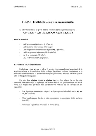 GRAMMATICVS                                                                Método de Latín




           TEMA 1: El alfabeto latino y su pronunciación.

       El alfabeto latino de la época clásica constaba de los siguientes signos:
           A, B, C, D, E, F, G, H, I, K, L, M, N, O, P, Q, R, S, T, U, X, Z


Notas al alfabeto:

       -   La C se pronuncia siempre K (Cicero).
       -   La G siempre tiene sonido débil (leges)
       -   La U se pronuncia también en el grupo QU (Quintus).
       -   La LL se pronuncia como doble L (puella)
       -   La X se pronuncia KS (dixi).
       -   La Z se pronuncia DS (zephyrus).


El acento en las palabras latinas.

        En latín no existe acento gráfico. El acento viene marcado por la cantidad de la
penúltima sílaba: si la penúltima sílaba es larga, la palabra es llana (aut mnus); si la
penúltima sílaba es breve, la palabra es esdrújula (proel um). Hay que observar que en
latín no hay palabras agudas.

       En latín hay sílabas largas y sílabas breves. Son sílabas largas las que
contienen una vocal larga o diptongo; son sílabas breves las que contienen una vocal
breve. Las reglas más generales para determinar la cantidad de las vocales son las
siguientes:

       -   Los diptongos son siempre largos. Los diptongos en latín clásico son: ae, au,
           oe, eu (caelum).

       -   Una vocal seguida de dos o más consonantes o consonante doble es larga
           (anc lla).

       -   Una vocal seguida de otra vocal es breve (fil a).




                                   GRAMMATICVS/ 5
 