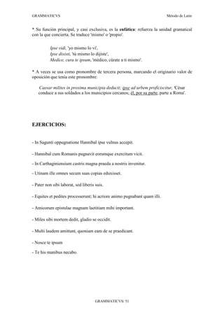 GRAMMATICVS                                                                Método de Latín


* Su función principal, y casi exclusiva, es la enfática: refuerza la unidad gramatical
con la que concierta. Se traduce 'mismo' o 'propio'.

          Ipse vidi, 'yo mismo lo vi',
          Ipse dixisti, 'tú mismo lo dijiste',
          Medice, cura te ipsum, 'médico, cúrate a ti mismo'.

* A veces se usa como pronombre de tercera persona, marcando el originario valor de
oposición que tenía este pronombre:

   Caesar milites in proxima municipia deducit; ipse ad urbem proficiscitur, 'César
   conduce a sus soldados a los municipios cercanos; él, por su parte, parte a Roma'.




EJERCICIOS:


- In Sagunti oppugnatione Hannibal ipse vulnus accepit.

- Hannibal cum Romanis pugnavit eorumque exercitum vicit.

- In Carthaginiensium castris magna praeda a nostris invenitur.

- Utinam ille omnes secum suas copias eduxisset.

- Pater non sibi laborat, sed liberis suis.

- Equites et pedites processerunt; hi acriore animo pugnabant quam illi.

- Amicorum epistulae magnam laetitiam mihi important.

- Miles sibi mortem dedit, gladio se occidit.

- Multi laudem amittunt, quoniam eam de se praedicant.

- Nosce te ipsum

- Te his manibus necabo.




                                      GRAMMATICVS/ 51
 