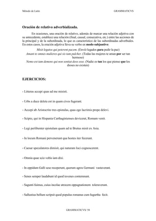 Método de Latín                                                              GRAMMATICVS




Oración de relativo adverbializada.
        En ocasiones, una oración de relativo, además de marcar una relación adjetiva con
su antecedente, establece una relación (final, causal, consecutiva, etc.) entre las acciones de
la principal y de la subordinada, lo que es característico de las subordinadas adverbiales.
En estos casos, la oración adjetiva lleva su verbo en modo subjuntivo:
           Misit legatos qui peterent pacem. (Envió legados para pedir la paz)
   Amant te omnes mulieres qui sis tam pulcher. (Todas las mujeres te aman por ser tan
                                        hermoso)
   Nemo est tam demens qui non sentiat deos esse. (Nadie es tan los que piense que los
                                    dioses no existen)



EJERCICIOS:


- Litteras accepi quas ad me misisti.


- Urbs a duce deleta est in quam cives fugerant.

- Accepi ab Aristocrito tres epistulas, quas ego lacrimis prope delevi.

- Scipio, qui in Hispania Carthaginienses devicerat, Romam venit.


- Legi perlibenter epistulam quam ad te Brutus misit ex Asia.


- In locum Romani pervenerunt qua hostes iter fecerant.


- Caesar speculatores dimisit, qui naturam loci cognoscerent.


- Omnia quae scio vobis iam dixi.


- In oppidum Galli sese receperunt, quorum agros Germani vastaverant.

- Senes semper laudabunt id quod iuvenes contemnunt.

- Sagunti fuimus, cuius incolae atrocem oppugnationem toleraverunt.


- Sallustius bellum scripsit quod populus romanus cum Iugurtha fecit.



                                     GRAMMATICVS/ 58
 