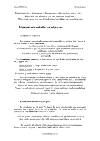 GRAMMATICVS                                                                 Método de Latín


 Esta construcción es frecuente con verbos como dico, iubeo, existimo, iudico, videor:
              Videor mihi sero adventurus esse. (Me parece que llegaré tarde)
    Milites tradere arma iussi sunt. (Se ordenó que los soldados entregasen las armas)



     2. Sustantivas introducidas por subjunción.


       a) Oraciones con ut/ne.

        Las oraciones subordinadas sustantivas introducidas por ut (‘que’)/ne (‘que no’)
utilizan siempre el modo subjuntivo.
                    Sol efficit ut omnia floreant. (El sol consigue que todo florezca)
    Caveant consules ne quid res publica detrimenti capiat. (Cuiden los cónsules que la
                                 república no sufra ningún daño)
          Scilicet hoc restabat, ut fecunda fores. (Sólo faltaba esto, que estuvieras
                                     embarazada)
 Con los verbos de temor ut y ne intercambian sus significados: ut se traduce por "que
no" y ne por "que".
      Timeo ne venias - Tengo miedo de que vengas.
      Timeo ut venias - Tengo miedo de que no vengas.
 En lugar de ut puede aparecer también ne non.
        En ocasiones se produce la supresión de ut como subjunción sustantiva, por lo que
la oración principal y la subordinada aparecen como yuxtapuestas; esto se da sobre todo
con verbos de voluntad, con los imperativos cave y fac y con expresiones impersonales:
   Volo ad me scribas quam diligentissime. (Quiero que me escribas lo antes posible)
Necesse est multos timeat quem multi timent. (Es preciso que tema a muchos aquél al que
                                     muchos temen)
                    Quid agatis fac sciam. (Hazme saber qué hacéis)



       b) Oraciones introducidas por quod.

        Su significado es "el que", "el hecho de que", introduciendo una proposición
sustantiva que expresa un hecho real y objetivo. Por tanto, su modo normal de
construcción será el indicativo, modo de la realidad.

   Adde huc quod e carcere effugit. (Añade a esto el hecho de que ha huido de la cárcel)
     Sane gaudeo quod te interpellavi. (Me alegro mucho de haberte interrumpido)

         La aparición del subjuntivo habrá que explicarla por razones contextuales que
lleven el texto al campo de la no realidad (hecho posible o hecho irreal).


                                   GRAMMATICVS/ 63
 