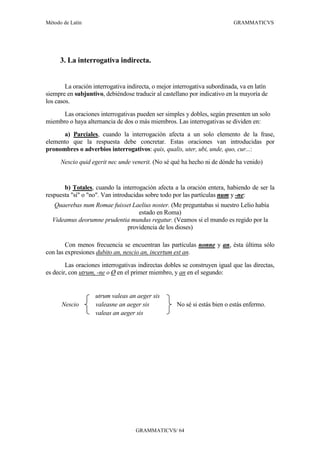 Método de Latín                                                             GRAMMATICVS




      3. La interrogativa indirecta.


        La oración interrogativa indirecta, o mejor interrogativa subordinada, va en latín
siempre en subjuntivo, debiéndose traducir al castellano por indicativo en la mayoría de
los casos.
      Las oraciones interrogativas pueden ser simples y dobles, según presenten un solo
miembro o haya alternancia de dos o más miembros. Las interrogativas se dividen en:
      a) Parciales, cuando la interrogación afecta a un solo elemento de la frase,
elemento que la respuesta debe concretar. Estas oraciones van introducidas por
pronombres o adverbios interrogativos: quis, qualis, uter, ubi, unde, quo, cur...:
      Nescio quid egerit nec unde venerit. (No sé qué ha hecho ni de dónde ha venido)


       b) Totales, cuando la interrogación afecta a la oración entera, habiendo de ser la
respuesta "sí" o "no". Van introducidas sobre todo por las partículas num y -ne:
   Quaerebas num Romae fuisset Laelius noster. (Me preguntabas si nuestro Lelio había
                                 estado en Roma)
  Videamus deorumne prudentia mundus regatur. (Veamos si el mundo es regido por la
                            providencia de los dioses)

        Con menos frecuencia se encuentran las partículas nonne y an, ésta última sólo
con las expresiones dubito an, nescio an, incertum est an.
        Las oraciones interrogativas indirectas dobles se construyen igual que las directas,
es decir, con utrum, -ne o Ø en el primer miembro, y an en el segundo:


                    utrum valeas an aeger sis
      Nescio        valeasne an aeger sis            No sé si estás bien o estás enfermo.
                    valeas an aeger sis




                                    GRAMMATICVS/ 64
 