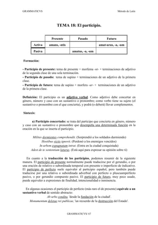 GRAMMATICVS                                                                Método de Latín




                          TEMA 18: El participio.


                      Presente             Pasado                 Futuro
        Activa      amans, -ntis                            amat-urus, -a, -um

        Pasiva                         amatus, -a, -um

Formación:

- Participio de presente: tema de presente + morfema -nt- + terminaciones de adjetivo
de la segunda clase de una sola terminación.
- Participio de pasado: tema de supino + terminaciones de un adjetivo de la primera
clase.
- Participio de futuro: tema de supino + morfera -ur- + terminaciones de un adjetivo
de la primera clase.

Definición: El participio es un adjetivo verbal. Como adjetivo debe concertar en
género, número y caso con un sustantivo o pronombre; como verbo tiene su sujeto (el
sustantivo o pronombre con el que concierta), y podrá (o deberá) llevar complementos.

Sintaxis:

       a) Participio concertado: se trata del participo que concierta en género, número
y caso con un sustantivo o pronombre que desempeña una determinada función en la
oración en la que se inserta el participio.

       Milites dormientes comprehendit. (Sorprendió a los soldados durmiendo)
               Hostibus victis ignovit. (Perdonó a los enemigos vencidos)
             In urbem expugnatam intrat. (Entra en la ciudad conquistada)
      Adest de te sententiam laturus. (Está aquí para expresar su opinión sobre ti)

   En cuanto a la traducción de los participios, podemos resumir de la siguiente
manera. El participio de presente normalmente puede traducirse por el gerundio, o por
una oración de relativo o subordinada temporal con presente o imperfecto de indicativo.
El participio de perfecto suele equivaler al participio español, pero también puede
traducirse por una relativa o subordinada adverbial con perfecto o pluscuamperfecto
pasivo, o por gerundio compuesto pasivo. El participio de futuro, muy poco usado,
puede equivaler a expresiones de finalidad, intencionalidad o inminencia.

  En algunas ocasiones el participio de perfecto (más raro el de presente) equivale a un
sustantivo verbal de sentido abstracto:
                  Ab urbe condita, 'desde la fundación de la ciudad'.
     Monumentum deletae rei publicae, 'un recuerdo de la destrucción del Estado'.


                                   GRAMMATICVS/ 67
 