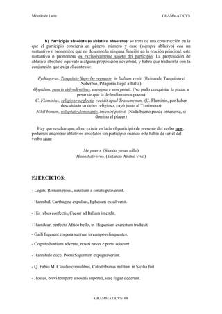 Método de Latín                                                            GRAMMATICVS




        b) Participio absoluto (o ablativo absoluto): se trata de una construcción en la
que el participio concierta en género, número y caso (siempre ablativo) con un
sustantivo o pronombre que no desempeña ninguna función en la oración principal: este
sustantivo o pronombre es exclusivamente sujeto del participio. La proposición de
ablativo absoluto equivale a alguna proposición adverbial, y habrá que traducirla con la
conjunción que exija el contexto:

  Pythagoras, Tarquinio Superbo regnante, in Italiam venit. (Reinando Tarquinio el
                          Soberbio, Pitágoras llegó a Italia)
Oppidum, paucis defendentibus, expugnare non potuit. (No pudo conquistar la plaza, a
                        pesar de que la defendían unos pocos)
 C. Flaminius, religione neglecta, cecidit apud Trasumenum. (C. Flaminio, por haber
               descuidado su deber religioso, cayó junto al Trasimeno)
 Nihil bonum, voluptate dominante, inveniri potest. (Nada bueno puede obtenerse, si
                                   domina el placer)

   Hay que resaltar que, al no existir en latín el participio de presente del verbo sum,
podemos encontrar ablativos absolutos sin participio cuando éste había de ser el del
verbo sum:

                             Me puero. (Siendo yo un niño)
                          Hannibale vivo. (Estando Aníbal vivo)



EJERCICIOS:

- Legati, Romam missi, auxilium a senatu petiverunt.

- Hannibal, Carthagine expulsus, Ephesum exsul venit.

- His rebus confectis, Caesar ad Italiam intendit.

- Hamilcar, perfecto Africo bello, in Hispaniam exercitum traduxit.

- Galli fugerunt corpora suorum in campo relinquentes.

- Cognito hostium adventu, nostri naves e portu educunt.

- Hannibale duce, Poeni Saguntum expugnaverunt.

- Q. Fabio M. Claudio consulibus, Cato tribunus militum in Sicilia fuit.

- Hostes, brevi tempore a nostris superati, sese fugae dederunt.



                                     GRAMMATICVS/ 68
 