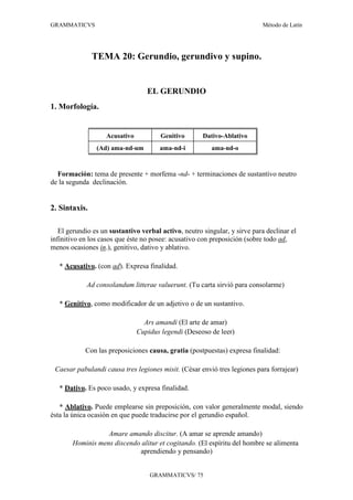 GRAMMATICVS                                                                 Método de Latín




               TEMA 20: Gerundio, gerundivo y supino.


                                  EL GERUNDIO
1. Morfología.


                   Acusativo           Genitivo       Dativo-Ablativo
                (Ad) ama-nd-um         ama-nd-i          ama-nd-o


  Formación: tema de presente + morfema -nd- + terminaciones de sustantivo neutro
de la segunda declinación.


2. Sintaxis.

   El gerundio es un sustantivo verbal activo, neutro singular, y sirve para declinar el
infinitivo en los casos que éste no posee: acusativo con preposición (sobre todo ad,
menos ocasiones in.), genitivo, dativo y ablativo.

   * Acusativo. (con ad). Expresa finalidad.

            Ad consolandum litterae valuerunt. (Tu carta sirvió para consolarme)

   * Genitivo, como modificador de un adjetivo o de un sustantivo.

                                 Ars amandi (El arte de amar)
                               Cupidus legendi (Deseoso de leer)

            Con las preposiciones causa, gratia (postpuestas) expresa finalidad:

 Caesar pabulandi causa tres legiones misit. (César envió tres legiones para forrajear)

   * Dativo. Es poco usado, y expresa finalidad.

   * Ablativo. Puede emplearse sin preposición, con valor generalmente modal, siendo
ésta la única ocasión en que puede traducirse por el gerundio español.

                  Amare amando discitur. (A amar se aprende amando)
       Hominis mens discendo alitur et cogitando. (El espíritu del hombre se alimenta
                            aprendiendo y pensando)


                                   GRAMMATICVS/ 75
 