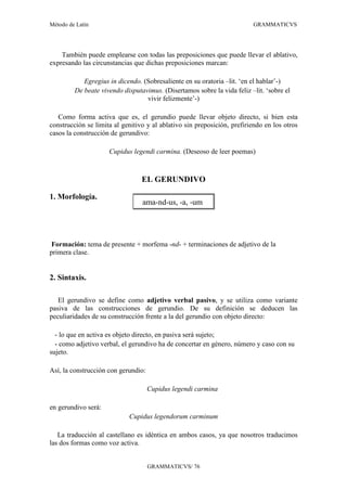 Método de Latín                                                          GRAMMATICVS




    También puede emplearse con todas las preposiciones que puede llevar el ablativo,
expresando las circunstancias que dichas preposiciones marcan:

            Egregius in dicendo. (Sobresaliente en su oratoria –lit. ‘en el hablar’-)
         De beate vivendo disputavimus. (Disertamos sobre la vida feliz –lit. ‘sobre el
                                  vivir felizmente’-)

   Como forma activa que es, el gerundio puede llevar objeto directo, si bien esta
construcción se limita al genitivo y al ablativo sin preposición, prefiriendo en los otros
casos la construcción de gerundivo:

                     Cupidus legendi carmina. (Deseoso de leer poemas)



                                 EL GERUNDIVO

1. Morfología.
                                 ama-nd-us, -a, -um




Formación: tema de presente + morfema -nd- + terminaciones de adjetivo de la
primera clase.


2. Sintaxis.

   El gerundivo se define como adjetivo verbal pasivo, y se utiliza como variante
pasiva de las construcciones de gerundio. De su definición se deducen las
peculiaridades de su construcción frente a la del gerundio con objeto directo:

  - lo que en activa es objeto directo, en pasiva será sujeto;
  - como adjetivo verbal, el gerundivo ha de concertar en género, número y caso con su
sujeto.

Así, la construcción con gerundio:

                                     Cupidus legendi carmina

en gerundivo será:
                            Cupidus legendorum carminum

   La traducción al castellano es idéntica en ambos casos, ya que nosotros traducimos
las dos formas como voz activa.


                                     GRAMMATICVS/ 76
 