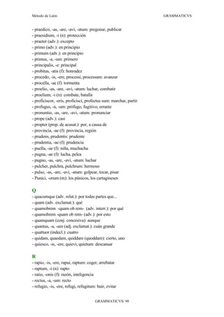 Método de Latín                                                    GRAMMATICVS


- praedico, -as, -are, -avi, -atum: pregonar, publicar
- praesidium, -i (n): protección
- praeter (adv.): excepto
- primo (adv.): en principio
- primum (adv.): en principio
- primus, -a, -um: primero
- principalis, -e: principal
- probitas, -atis (f): honradez
- procedo, -is, -ere, processi, processum: avanzar
- procella, -ae (f): tormenta
- proelio, -as, -are, -avi, -atum: luchar, combatir
- proelium, -i (n): combate, batalla
- proficiscor, -eris, proficisci, profectus sum: marchar, partir
- profugus, -a, -um: prófugo, fugitivo, errante
- pronuntio, -as, -are, -avi, -atum: pronunciar
- prope (adv.): casi
- propter (prep. de acusat.): por, a causa de
- provincia, -ae (f): provincia, región
- prudens, prudentis: prudente
- prudentia, -ae (f): prudencia
- puella, -ae (f): niña, muchacha
- pugna, -ae (f): lucha, pelea
- pugno, -as, -are, -avi, -atum: luchar
- pulcher, pulchra, pulchrum: hermoso
- pulso, -as, -are, -avi, -atum: golpear, tocar, pisar
- Punici, -orum (m): los púnicos, los cartagineses

Q
- quacumque (adv. relat.): por todas partes que...
- quam (adv. exclamat.): qué
- quamobrem -quam ob rem- (adv. interr.): por qué
- quamobrem -quam ob rem- (adv.): por esto
- quamquam (conj. concesiva): aunque
- quantus, -a, -um (adj. exclamat.): cuán grande
- quattuor (indecl.): cuatro
- quidam, quaedam, quiddam (quoddam): cierto, uno
- quiesco, -is, -ere, quievi, quietum: descansar

R
- rapio, -is, -ere, rapui, raptum: coger, arrebatar
- raptum, -i (n): rapto
- ratio, -onis (f): razón, inteligencia
- rectus, -a, -um: recto
- refugio, -is, -ere, refugi, refugitum: huir, evitar


                                       GRAMMATICVS/ 98
 