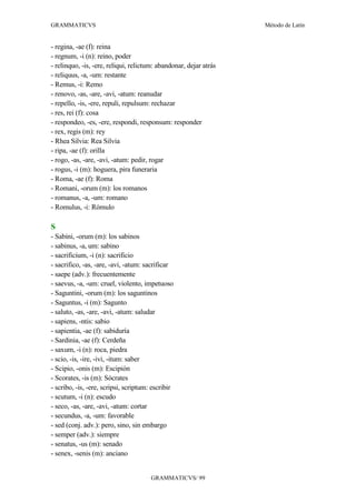 GRAMMATICVS                                                        Método de Latín


- regina, -ae (f): reina
- regnum, -i (n): reino, poder
- relinquo, -is, -ere, reliqui, relictum: abandonar, dejar atrás
- reliquus, -a, -um: restante
- Remus, -i: Remo
- renovo, -as, -are, -avi, -atum: reanudar
- repello, -is, -ere, repuli, repulsum: rechazar
- res, rei (f): cosa
- respondeo, -es, -ere, respondi, responsum: responder
- rex, regis (m): rey
- Rhea Silvia: Rea Silvia
- ripa, -ae (f): orilla
- rogo, -as, -are, -avi, -atum: pedir, rogar
- rogus, -i (m): hoguera, pira funeraria
- Roma, -ae (f): Roma
- Romani, -orum (m): los romanos
- romanus, -a, -um: romano
- Romulus, -i: Rómulo

S
- Sabini, -orum (m): los sabinos
- sabinus, -a, um: sabino
- sacrificium, -i (n): sacrificio
- sacrifico, -as, -are, -avi, -atum: sacrificar
- saepe (adv.): frecuentemente
- saevus, -a, -um: cruel, violento, impetuoso
- Saguntini, -orum (m): los saguntinos
- Saguntus, -i (m): Sagunto
- saluto, -as, -are, -avi, -atum: saludar
- sapiens, -ntis: sabio
- sapientia, -ae (f): sabiduría
- Sardinia, -ae (f): Cerdeña
- saxum, -i (n): roca, piedra
- scio, -is, -ire, -ivi, -itum: saber
- Scipio, -onis (m): Escipión
- Scorates, -is (m): Sócrates
- scribo, -is, -ere, scripsi, scriptum: escribir
- scutum, -i (n): escudo
- seco, -as, -are, -avi, -atum: cortar
- secundus, -a, -um: favorable
- sed (conj. adv.): pero, sino, sin embargo
- semper (adv.): siempre
- senatus, -us (m): senado
- senex, -senis (m): anciano


                                       GRAMMATICVS/ 99
 