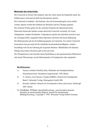 Merkmale des Unterrichts:
Der Unterricht ist frontal. Das bedeutet, dass der Lehrer spielt die Hauptrolle spielt, die
Schüler passiv sind und nur Rolle der Rezipienten spielen.
Der Unterricht ist deduktiv. Das bedeutet, dass die Grammatikregeln zuerst erklärt
werden, danach werden den Schülern die Beispiele und die Übungen gegeben.
Die isolierten Wörter gelten als die zentralen Einheiten des Sprachunterrichts.
Klassische literarische Inhalte werden durch den Unterricht vermittelt, d.h. keine
Alltagskultur, sondern Hochkultur. Folgendessen spielen das Schreiben und das Lesen
die wichtigste Rolle, umgekehrt haben Sprechen und Hören fast keine Bedeutung.
Die Muttersprache gilt als die Erklärungssprache im Unterricht. Ein solcher Unterricht
konzentriert sich gar nicht auf die mündliche Kommunikationsfähigkeit, sondern
beschäftigt sich mit der Schulung des logischen Denkens. Mündlichkeit der Sprache,
Dialoge und situative Kontexte gibt es hier gar nicht.
Die Übungsformen sind entweder durch Satzbildung zu den grammatischen Phänomene
oder durch Übersetzung von der Muttersprache in Fremdsprache oder umgekehrt.




   Die Referenzen:
   1)      Neuner, Gerhard/ Hunfeld, Hans: Methoden der fremdsprachlichen
           Deutschunterrichts. Druckhaus Langenscheidt, 1993, Berlin.
   2)      2) Henrici, Gert/ Riemer, Claudia ((HRSG): Deutsch als Fremdsprache
           Band 2, Schneider Verlag, Hohengehren Gmbh 2001
   3)      Knisska, Gabriele: Deutsch als Zweitsprache Lehren und Lernen, Schöningh
           2007, Berlin.
    4) Grießhaber, Wilhelm: Sprachlehrforschung - eine besondere deutsche
        Disziplin im internationalen Rahmen, Journal für Internationale
        Bildungsforschung., Copyright © 1995. Waxmann Verlag GmbH, Germany.




                                             2
 