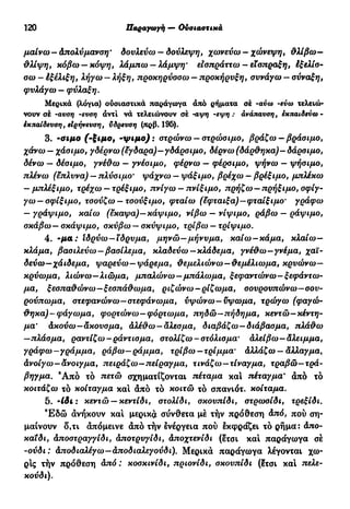 120 Παραγωγή — Ουσιαστικά
μαίνω - Απολύμανση · δουλεύω - δούλεψη, χωνεύω — χώνεψη, θλίβω—
θλίψη, κόβω —κόψη, λάμπω —λάμψη* εισπράττω - είσπραξη, έξελίσ-
σω-έξέλιξη, λήγω-λήξη, προκηρύσσω-προκήρυξη, συνάγω —σύναξη,
φυλάγω — φύλαξη.
Μερικά (λόγια) ουσιαστικά παράγωγα άπό ρήματα σέ -αύω -εύω τελειώ-
νουν σέ -αυση -ευση άντί νά τελειώνουν σέ -αψη -εψη : ανάπαυση, εκπαιδεύω -
εκπαίδευση, είρήνευση, ΰδρευση (πρβ. 195).
3. ·σιμο ('ξιμο, -ψιμο): στρώνω — στρώσιμο, βράζω — βράσιμο,
χάνω — χάσιμο, γδέρνω (έγδαρα)—γδάρσιμο, δέρνω (δάρθηκα)—δάρσιμο,
δένω — δέσιμο, γνέθω — γνέσιμο, φέρνω — φέρσιμο, ψήνω — ψήσιμο,
πλένω (έπλυνα) — πλύσιμο' ψάχνω — ψάξιμο, βρέχω — βρέξιμο, μπλέκω
— μπλέξιμο, τρέχω —τρέξιμο, πνίγω —πνίξιμο, πρήζω —πρήξιμο, σφίγ-
γω-σφίξιμο, τσούζω — τσούξιμο, φταίω (έφταιξα)—φταίξιμο' γράφω
— γράψιμο, καίω (έκαψα)—κάψιμο, νίβω — νίψιμο, ράβω — ράψιμο,
σκάβω—σκάψιμο, σκύβω —σκύψιμο, τρίβω —τρίψιμο.
4. -μα: Ιδρύω—ίδρυμα, μηνώ—μήνυμα, καίω — κάμα, κλαίω—
κλάμα, βασιλεύω—βασίλεμα, κλαδεύω—κλάδεμα, γνέθω—γνέμα, χαϊ-
δεύω-χάιδεμα, ψαρεύω—ψάρεμα, θεμελιώνω—θεμέλιωμα, κρυώνω—
κρύωμα, λιώνω—λιώμα, μπαλώνω—μπάλωμα, ξεφαντώνω—ξεφάντω-
μα, ξεσπαθώνω—ξεσπάθωμα, ριζώνω-ρίζωμα, σουρουπώνω—σου-
ρούπωμα, στεφανώνω—στεφάνωμα, υψώνω—ύψωμα, τρώγω (φαγώ-
θηκα)-φάγωμα, φορτώνω—φόρτωμα, πηδώ—πήδημα, κεντώ—κέντη-
μα' άκούω—άκουσμα, άλέθω-αλεσμα, διαβάζω—διάβασμα, πλάθω
—πλάσμα, ραντίζω-ράντισμα, στολίζω-στόλισμα' άλείβω—άλειμμα,
γράφω—γράμμα, ράβω—ράμμα, τρίβω—τρίμμα' άλλάζω — αλλαγμα,
άνοίγω—άνοιγμα, πειράζω—πείραγμα, τινάζω—τίναγμα, τραβώ—τρά-
βηγμα. 9
Από το πετώ σχηματίζονται πέταμα και τιέταγμα* άπό τό
κοιτάζω τό κοίταγμα καί άπό τό κοιτώ τό σπανιότ. κοίταμα.
5. 'ίδι : κεντώ —κεντίδι, στολίδι, σκουπίδι, στρωσίδι, τρεξίδι.
Έ δ ώ άνήκουν καί μερικά σύνθετα μέ τήν πρόθεση άπό, πού ση-
μαίνουν δ,τι άπόμεινε άπό τήν ενέργεια πού εκφράζει τό ρήμα: Απο-
καΐδι, άποστραγγίδι, άποτρυγίδι, άποχτενίδι (ετσι καί παράγωγα σέ
-ούδι: άποδιαλέγω—άποδιαλεγούδι). Μερικά παράγωγα λέγονται χω-
ρίς τήν πρόθεση άπό : κοσκινίδι, πριονίδι, σκουπίδι (?τσι καί πελε-
κούδι).
 