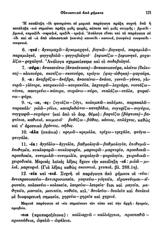Έπί&ετα άπό έπί&ετα— άπό επιρρήματα 121
Ή κατάληξη Ίδι φανερώνει σε μερικά παράγωγα πράξη συχνή ενώ ή
κατάληξη -σιά σημαίνει πράξη μιας φοράς, κάποτε καί μιας στιγμής : βρισίδι -
βρισιά, σπρωξίδι -σπρωξιά, τρεξίδι - τρεξιά. 'Ανάλογα είναι καί τά παράγωγα σέ
-ίδι καί σέ -ιά άπό ούσιαστικά (κανόνι) κανσνίδι - κανονιά, (τουφέκι) τουφεκίδι -
τουφεκιά.
6. ·ηχό: άγχομαχώ—Αγκομαχητό, βογκώ—βογκητό, παραμιλώ—
παραμιλητό, φεγγοβολώ — φεγγοβολή τό' ξεφωνίζω — ξεφωνητό, ροχα-
λίζω- ροχαλητό. 'Ανάλογα σχηματίστηκε καί τό ποδοβολητό.
7. -ούρα: Ανακατώνω (Ανακάτωσα)—Ανακατωσούρα, κλείνω (έκλει-
σα) — κλεισούρα, σκοτίζω—σκοτούρα, τρώγω (φαγ-ώθηκα)—φαγούρα.
8. -α: Αναβρύζω-Ανάβρα, Ανασαίνω-ανάσα, γεννώ-γέννα, γλι-
στρώ-γλιστρά, κατρακυλώ—κατρακύλα, λαχταρώ—λαχτάρα, νυστάζω—
νύστα, παστρεύω—πάστρα, πυρώνω —πύρα, σταλάζω—στάλα, φυραί-
νω-φύρα.
9. -4, -co, -ος: ζυγιάζω —ζύγι, κολυμπώ—κολύμπι, παρακαλώ —
παρακάλι' γελώ—γέλιο, καταβοδώνω—καταβόδιο, συγυρίζω— συγύριο,
συγχωρώ-συχώριο' (καί άπό τό άορ. -θέμα): βαφτίζω (βάφτισα)-βα-
φτίσια, καθισιό, κοιμισιό' βυθίζω—βύθος, κόστος, σπλάχνος, καθώς
καί τ9
άρσενικά βρόντος, πήδος.
10. -άλα (σπάνια) : κρεμώ—κρεμάλα, τρέχω—τρεχάλα, φεύγω —
φευγάλα.
11. 'ία: Αγγέλλω—Αγγελία, βαθμολογώ—βαθμολογία, επιθυμώ —
έπιθυμία, κυκλοφορώ—κυκλοφορία, μαρτυρώ—μαρτυρία, προσδοκώ —
προσδοκία, συνομιλώ—συνομιλία, φορολογώ—φορολογία, χειροδικώ —
χειροδικία. Μερικές λαϊκές λέξεις έχουν τήν κατάληξη -ιά: μιλώ —μι-
λιά, μαρτυριά. (Γιά λέξεις καθώς σκουντιά, χτυπιά, βλ. 288.1η).
12. -εία καί -ειά. Συχνή σέ παράγωγα άπό ρήματα σέ -εύω:
Αντιπροσωπεύω—Αντιπροσωπεία, γοητεύω-γοητεία, ειρωνεύομαι—εΐ-
ρωνεία, κολακεύω-κολακεία, λατρεύω-λατρεία* έτσι καί μαγεία, μα-
θητεία, μαντεία, μεσιτεία, νοθεία, κτλ.' δουλεύω - δουλεία καί δουλειά
μέ διαφορετική σημασία, χηρεύω-χηρεία και χη(>€ΐά.
Μερικά παράγωγα σέ -εΐα σημαίνουν τόν τόπο καί τήν άρχή : έφορεία,
πρεσβεία.
-εια (προπαροξύτονα): καλλιεργώ — καλλιέργεια, προσπαθώ —
προσπάθεια, ώφελώ — ωφέλεια.
 