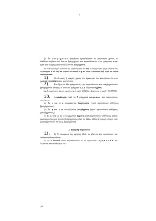 I

β) Τα μ α κ ρ ό χ ρ ο ν α φωνήεντα προφέρονταν σε μακρύτερο χρόνο, σε
διπλάσιο περίπου από όσο τα βραχύχρονα, και παριστάνονται με τα γράμματα α,ι,υη,ω· και τα γράμματα αυτά λέγονται μακρόχρονα.
α (περίπου σαν αα) το μακρόχρονο ( σαν μακρύ ι (περίπου σαν »),
ουου), το η σαν μακρύ ε (περίπου σαν εε), το ω σαν μακρύ ο

Από αυτά το μακρόχρονο α ακουόταν σαν μακρύ

υ σαν μακρύ ου
(περίπου σαν οο).
το μακρόχρονο

(περίπου σαν

2)
3)

Ο σύντομος ή μακρύς χρόνος της προφοράς των φωνηέντων λέγεται
χρόνος ή ποσότητα των φωνηέντων.
Επειδή με τα ίδια γράμματα α, ι, υ, παριστάνονται και μακρόχρονοι και
βραχύχρονοι φθόγγοι, γι' αυτό τα γράμματα α, ι, υ λέγονται δίχρονα.
ν
Σημ. Η μακρότητα του δίχρονου σημειώνεται με το σημάδι (χώρα), η βραχύτητα με το σημάδι (γλώσσα).
-

20.

Ανασκόπηση. Από τα 7 γράμματα α,ε,η,ι,ο,υ,ω που παριστάνουν
φωνήεντα:
α) To e και το ο ονομάζονται βραχύχρονα (γιατί παριστάνουν φθόγγους
βραχύχρονους).
β) Το η και το ω ονομάζονται μακρόχρονα (γιατί παριστάνουν φθόγγους
μακρόχρονους).
γ) Το α, το ι και το υ ονομάζονται δίχρονα, γιατί παριστάνουν φθόγγους άλλοτε
μακρόχρονους και άλλοτε βραχύχρονους (δηλ. σε άλλες λέξεις ή τύπους λέξεων είναι
μακρόχρονα και σε άλλες βραχύχρονα).

21.

3. Διαίρεση συμφώνων

1) Τα σύμφωνα της αρχαίας (δηλ. οι φθόγγοι που ακούονταν σαν
σύμφωνα) διαιρούνται:
α) σε 9 άφωνα* αυτά παριστάνονται με τα γράμματα κ,γ,χ-π,β,φ,-τ,δ,θ, που
λέγονται και αυτά ά φ ω ν α ·

10

 