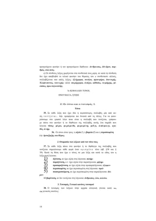 προηγούμενο φωνήεν ή τον προηγούμενο δίφθογγο: άν-θρω-πος, δέν-δρον, πορθμός, στιλ-πνός.
ε) Οι σύνθετες λέξεις χωρίζονται στα συνθετικά τους μέρη. αν κατά τη σύνθεση
δεν έχει αποβληθεί το τελικό φωνήεν του θέματος του α' συνθετικού- αλλιώς,
συλλαβίζονται σαν απλές λέξεις: έξ-έρχομαι, συνάγω, προσ-φέρω, δυσ-τυχής,
Έλλήσ-ποντος, νουν-εχής- αλλά: πα-ρέρχομαι, ά-πέχω, κάθοδος, νο-μάρχης, φίλιππος, πρω-ταγωνιστής.
3ο ΚΕΦΑΛΑΙΟ ΤΟΝΟΙ,
ΠΝΕΥΜΑΤΑ, ΣΤΙΞΗ

Α'. Ο ι τ ό ν ο ι κ α ι ο τ ο ν ι σ μ ό ς 1.
Τόνοι
35. Σε κάθε λέξη που έχει δύο ή περισσότερες συλλαβές μία από αυτές τ ο ν ί ζ ε τ α ι , δηλ. προφέρεται πιο δυνατά από τις άλλες. Για να φανερώσουμε στο γραπτό λόγο ποια είναι η συλλαβή που τονίζεται, γράφουμε πάνω στο φωνήεν ή το δίφθογγο της συλλαβής αυτής ένα σημάδι που
λέγεται τόνος: φέ-ρω, φε-ρό-με-θα, φε-ρο-μέ-νη, φεΰ-γε, ά-πό-φευ-γε, αγαθός, ά-νήρ.
36. Οι τόνοι είναι τρεις: η οξεία ('), η βαρεία (') και η περισπωμένη
(-): Αρταξέρξης και Κύρος.
2. Ονομασία των λέξεων από τον τόνο τους
37. Σε κάθε λέξη πάνω στο φωνήεν ή το δίφθογγο της συλλαβής που
τονίζεται σημειώνουμε κάθε φορά έναν ο ρ ι σ μ έ ν ο τόνο (πβ. §38 και §
39). Κατά τη θέση που έχει ο τόνος σε μια λέξη και κατά το είδος του η
λέξη αυτή λέγεται:
όξύτονη, αν έχει οξεία στη λήγουσα: πατήρπαροξύτονη, α ν έχει οξεία στην παραλήγουσα: μήτηρπροπαροξύτονη, αν έχει οξεία στην προπαραλήγουσα: λέγομενπερισπωμένη, αν έχει περισπωμένη στη λήγουσα: τιμώ·
ποοπερισπώμενη, αν έχει περισπωμένη στην παραλήγουσα: δώρον60 βαρύτονη, αν δεν τονίζεται στη λήγουσα: άνθρωπος, λύω, κελεύω.

1)
2)
3)
4)
5)

3. Τονισμός. Γενικοί κανόνες τονισμού
38. Ο τονισμός των λέξεων στην αρχαία ελληνική γίνεται κατά
εξής γενικούς κανόνες:

14

τους

 
