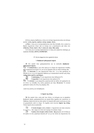 β) Στους κύριους διφθόγγους ο τόνος ή το πνεύμα σημειώνεται πάνω στο δεύτερο
φωνήεν: αυτός, αιρετός, ευρίσκω, ναύτης, σφαίρα, Αίγεύς.
γ) Όταν ο τόνος και το πνεύμα βρίσκονται στην ίδια συλλαβή, τότε η οξεία ή η
βαρεία σημειώνεται ύστερ' από το πνεύμα και η περισπωμένη από πάνω του:
άνθρωπος, Έλλην, αύριον, Αίας ό'ς ή'ρως ήν, εύρος, Ήρα, ηπαρ.
δ) Ο τόνος και το πνεύμα παραλείπονται σε λέξεις που γράφονται ολόκληρες με
κεφαλαία: ΕΛΛΑΣ, ΑΙΓΙΝΑ, ΠΑΡΘΕΝΩΝ.

Γ'. Ά λ λ ο σ η μ ε ί α σ τ ο γ ρ α π τ ό λ ό γ ο
1. Βοηθητικά ορθογραφικά σημεία
49. Στο γραπτό λόγο χρησιμοποιούνται και τα ακόλουθα βοηθητικά
ορθογραφικά σημεία:.
Η υποδιαστολή (,), που είναι όμοια με το κόμμα και σημειώνεται συνήθως
στην αναφορική αντωνυμία ό",τί, για να την ξεχωρίσει από τον ειδικό σύνδεσμο ότι.
Τα διαλυτικά ("), που σημειώνονται πάνω στο / ή υ, όταν χρειάζεται να
δηλωθεί ότι το ι ή το υ δε σχηματίζει δίφθογγο με το προηγούμενο φωνήεν μιας λέξης:
Αχαΐα, δυϊκός πραΰνω, προϋπάρχω.
Ο απόστροφος (*), που σημειώνεται στην έκθλιψη (§ 57).
Η κορωνίδα ('), που σημειώνεται στην κράση (§ 55).
Το ενωτικό (-), μια γραμμούλα, μικρότερη από την παύλα, που χρησιμεύει για
να ενώνει τις συλλαβές στις οποίες χωρίζεται μια λέξη: θά-λασ-σα. Το ενωτικό
χρησιμεύει κυρίως στο τέλος της γραμμής, όταν

1)
2)
5)

3)
4)

{κατά τους κανόνες του συλλαβισμού).

2. Σημεία της στίξης
50. Στο γραπτό λόγο, εκτός από τους τόνους, τα πνεύματα και τα παραπάνω
βοηθητικά σημεία, χρησιμοποιούνται και μερικά άλλα σημάδια που ευκολύνουν το
διάβασμα, δείχνοντας πού και πόσο πρέπει να σταματά κάθε φορά η φωνή μας και πώς
να χρωματίζεται κατά το νόημα. Τα σημάδια αυτά λέγονται σημεία της στίξης.
Τέτοια σημεία είναι τα ακόλουθα:

1)
2)

Η τελεία στιγμή ή απλώς τελεία (.)· σημειώνεται εκεί όπου τελειώνει
π ε ρ ί ο δ ο ς , δηλ. τμήμα του λόγου που περιέχει ένα ακέραιο νόημα.
Η μέση ή άνω στιγμή ή επάνω τελεία {-)■ χρησιμεύει γιά νά δείξο-με
ότι πρέπει να γίνει μικρότερη διακοπή απ* ό,τι με την τελεία και σημειώνεται στο

19

 