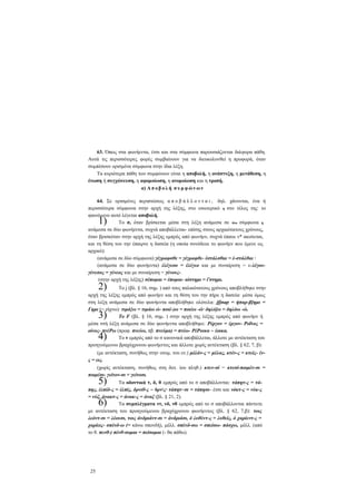 63. Όπως στα φωνήεντα, έτσι και στα σύμφωνα παρουσιάζονται διάφορα πάθη.
Αυτά τις περισσότερες φορές συμβαίνουν για να διευκολυνθεί η προφορά, όταν
συμπέσουν ορισμένα σύμφωνα στην ίδια λέξη.
Τα κυριότερα πάθη των συμφώνων είναι η αποβολή, η ανάπτυξη, η μετάθεση, η
ένωση ή συγχώνευση, η αφομοίωση, η ανομοίωση και η τροπή.
α) Α π ο β ο λ ή σ υ μ φ ώ ν ω ν
64. Σε ορισμένες περιπτώσεις α π ο β ά λ λ ο ν τ α ι , δηλ. χάνονται, ένα ή
περισσότερα σύμφωνα στην αρχή της λέξης, στο εσωτερικό ή στο τέλος της· το
φαινόμενο αυτό λέγεται αποβολή.
Το σ, όταν βρίσκεται μέσα στη λέξη ανάμεσα σε δύο σύμφωνα ή
ανάμεσα σε δύο φωνήεντα, συχνά αποβάλλεται- επίσης στους αρχαιότατους χρόνους,
όταν βρισκόταν στην αρχή της λέξης εμπρός από φωνήεν, συχνά έπαυε ν* ακούεται,
και τη θέση του την έπαιρνε η δασεία (η οποία συνόδευε το φωνήεν που έμενε ως
αρχικό):
(ανάμεσα σε δύο σύμφωνα) γέγραφσθε = γέγραφθε- έστάλσθαι = έ-στάλθαι ·
(ανάμεσα σε δύο φωνήεντα) έλέγεσο = έλέγεο και με συναίρεση = ε-λέγουγένεσος = γένεος και με συναίρεση = γένους(στην αρχή της λέξης) σέπομαι = έπομαι- αίστημι = ί'στημι.

1)

2)

To j (βλ. § 16, σημ. ) από τους παλαιότατους χρόνους αποβλήθηκε στην
αρχή της λέξης εμπρός από φωνήεν και τη θέση του την πήρε η δασεία· μέσα όμως
στη λέξη ανάμεσα σε δύο φωνήεντα αποβλήθηκε ολότελα: jfjnap = ήπαρ-β]ημι =
Γημι (= ρίχνω)· τιμά}ω = τιμάω ώ- ποιέ-)ω = ποιέω -ώ· δηλό]ω = δηλόω -ώ.
To F (βλ. § 16, σημ. ) στην αρχή της λέξης εμπρός από φωνήεν ή
μέσα στή λέξη ανάμεσα σε δύο φωνήεντα αποβλήθηκε: Ρέργον = έργον- Ροΐνος =
οίνος- πνέΡω (προφ. πνεύω, πβ. πνεύμα) = πνέω- ΡέΡοικα ~ έοικα.
Το ν εμπρός από το σ κανονικά αποβάλλεται, άλλοτε με αντέκταση του
προηγούμενου βραχύχρονου φωνήεντος και άλλοτε χωρίς αντέκταση (βλ. § 62, 7, β):

3)
4)

(με αντέκταση, συνήθως στην ονομ. του εν.) μέλάν-ς = μέλας, κτέν-ς = κτείς- ένς = εις.
(χωρίς αντέκταση, συνήθως στη δοτ. ίου πληθ.) κτεν-σί = κτεσί-ποιμέν-σι =
ποιμέσι- γείτον-σι = γείτοσι.

5)

Τα οδοντικά τ, δ, θ εμπρός από το σ αποβάλλονται: τάπητ-ς = τάπης, έλπίδ-ς = έλπίς, δρνιθ-ς ~ 6ρνς· τάπητ~σι = τάπησι- έτσι και νόκτ-ς = νύκ-ς
= νύξ, άνακτ-ς = άνακ-ς = άναξ (βλ. § 21, 2).
Τα συμπλέγματα ντ, νδ, νθ εμπρός από το σ αποβάλλονται πάντοτε
με αντέκταση του προηγούμενου βραχύχρονου φωνήεντος (βλ. § 62, 7,β): τοις
λεόντ-σι = λέουσι, τοις άνδριάντ-σι = άνδριάσι, ό λυθέντ-ς = λυθείς, ό χαρίεντ-ς =
χαρίεις- σπένδ-ω (= κάνω σπονδή), μέλλ. σπένδ-σω = σπείσω- πάσχω, μέλλ. (από
το θ. πενθ-) πένθ-σομαι = πείσομαι (- θα πάθω).

6)

25

 