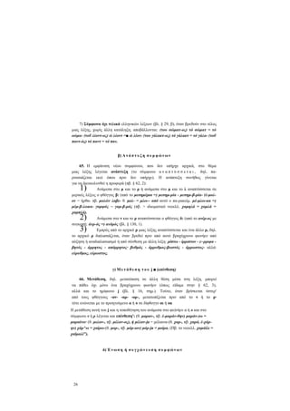 7) Σύμφωνα όχι τελικά ελληνικών λέξεων (βλ. § 29, β), όταν βρεθούν στο τέλος
μιας λέξης, χωρίς άλλη κατάληξη, αποβάλλονται: (του σώματ-ος) τό σώματ = τό
οώμα- (τοΰ λέοντ-ος) ώ λέοντ =■ ώ λέον- (του γάλακτ-ος) τό γάλακτ = τό γάλα- (τοΰ
παντ-ός) τό παντ = τό παν.
β) Α ν ά π τ υ ξ η σ υ μ φ ώ ν ω ν
65. Η εμφάνιση νέου συμφώνου, που δεν υπήρχε αρχικά, στο θέμα
μιας λέξης λέγεται ανάπτυξη (το σύμφωνο α ν α π τ ύ σ σ ε τ α ι , δηλ. παρουσιάζεται εκεί όπου πριν δεν υπήρχε). Η ανάπτυξη συνήθως γίνεται
για να διευκολυνθεί η προφορά (πβ. § 62, 2):
Ανάμεσα στο μ και το ρ ή ανάμεσα στο μ και το λ αναπτύσσεται σε
μερικές λέξεις ο φθόγγος β: (από το μεσημέρια =) μεσημ-ρία - μεσημ-β-ρία- (έ-μολον = ήρθα- πβ. μολών λαβε- θ. μολ- = μλω-- από αυτό ο πα-ρακείμ. μέ-μλω-κα =)
μέμ-β-λωκα- γαμψός ~ γαμ-β-ρός (πβ. > ιδιωματικό νεοελλ. χαμηλά = χαμλά =
χαμπλά).
Ανάμεσα στο ν και το ρ αναπτύσσεται ο φθόγγος δ: (από το ανέρ-ος με
συγκοπή: άνρ-ός =) ανδρός (βλ. § 130, 1).
Εμπρός από το αρχικό ρ μιας λέξης αναπτύσσεται και ένα άλλο ρ, δηλ.
το αρχικό ρ διπλασιάζεται, όταν βρεθεί πριν από αυτό βραχύχρονο φωνήεν από
αύξηση ή αναδιπλασιασμό ή από σύνθεση με άλλη λέξη: ρίπτω - ίρριπτον - ε~ρριφα βητός - άρρητος - απόρρητος· βυθμός - άρρυθμος-βωστός - άρρωστος- αλλά:
εύρυθμος, εύρωστος.

1)
2)
3)

γ) Μ ε τ ά θ ε σ η τ ο υ j ■ (επένθεση)
66. Μετάθεση, δηλ. μετατόπιση σε άλλη θέση μέσα στη λέξη, μπορεί
να πάθει όχι μόνο ένα βραχύχρονο φωνήεν (όπως είδαμε στην § 62, 3),
αλλά και το ημίφωνο j (βλ. § 16, σημ.). Τούτο, όταν βρίσκεται ύστερ'
από τους φθόγγους -αν- -αρ- -ορ-, μετατοπίζεται πριν από το ν ή το ρ·
τότε ενώνεται με το προηγούμενο α ή ο σε δίφθογγο αι ή ou
Η μετάθεση αυτή του j και η τοποθέτηση του ανάμεσα στο φο)νήεν α ή ο και στο
σύμφωνο ν ή ρ λέγεται και επένθεπη': (θ. μαραν-, πβ. έ-μαράν-θην) μαράν-)ω =
μαραίνω· (θ. μελαν-, πβ. μέλαν-ος), ή μέλαν-ja = μέλαινα-(θ. χαρ-, πβ. χαρά, έ-χάρην) χάρ^ω = χαίρω-(θ. μορ-, πβ. μόρ-ιον) μόρ-ja = μοίρα. (Πβ. το νεοελλ. χαμάίλι =
χαϊμαλί").

δ) Έ ν ω σ η ή σ υ γ χ ώ ν ε υ σ η σ υ μ φ ώ ν ω ν

26

 