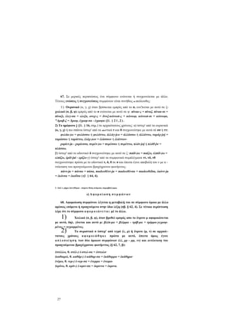 67. Σε μερικές περιπτώσεις ένα σύμφωνο ενώνεται ή συγχωνεύεται με άλλο.
Τέτοιες ενώσεις ή συγχωνεύσεις συμφώνων είναι συνήθως οι ακόλουθες:
Ι ) Ουρανικό (κ, γ, χ) όταν βρίσκεται εμπρός από το σ, ενο')νεται με αυτό σε ξχειλικό (π, β, φ) εμπρός από το σ ενώνεται με αυτό σε ψ: πίνακ-ς = πίναξ, πίνακ-σι =
πίναξι, έλεγ-σα = ελεξα, ονυχ-ς = δνυξ-κώνωπ-ς = κώνωψ, κώνωπ-σι = κώνωψι,
"Αραβ-ζ = Άραψ, έγραφ-σα - έγραψα (βλ. § 2 1 , 2 ) .
2) Το ημίφωνο j (βλ. § 16, σημ.) σε αρχαιότατους χρόνους: α) ύστερ' από τα ουρανικά
(κ, γ, χ) ή πιο σπάνια ύστερ' από τα οδοντικά τ και θ συγχωνεύτηκε με αυτά σέ σσ ή ττ:
φυλάκ-)ω = φυλάσσω ή φυλάττω, άλλάγ-jco = άλλάσσω ή άλλάττω, ταράχ-joj =
ταράσσω ή ταράττω, έλάχ-)ων = έλάσσων ή έλάττωνχαρίετ-ja - χαρίεσσα, πυρέτ-)ω = πυρέσσω ή πυρέττω, πλάτ-joj ή πλάθ-jw =
πλάσσω.
β) ύστερ' από το οδοντικό δ συγχωνεύτηκε με αυτό σε ζ: παίδ-)ω = παίζω, έλπίδ-)ω =
ελπίζω, έρίδ-jui - ερίζω-γ) ύστερ' από τα συμφωνικά συμπλέγματα ντ, νδ, νθ
συγχωνεύτηκε πρώτα με το οδοντικό τ, δ, θ σε σ και έπειτα έγινε αποβολή του ν με α ντέκταση του προηγούμενου βραχύχρονου φωνήεντος:
πάντ-ja = πάνσα = πάσα, παιδευθέντ-ja = παιδευθένσα = παιδευθεΐσα, έκόντ-ja
= έκόνσα = έκοΰσα (πβ. § 64, 4).

1. Από ίο ρήμα έπεντϊθεμαι - παίρνω θέση ανάμεσα, παρεμβάλλομαι.

ε) Α φ ο μ ο ί ω σ η σ υ μ φ ώ ν ω ν
68. Αφομοίωση συμφώνου λέγεται η μεταβολή του σε σύμφωνο όμοιο με άλλο
αμέσως επόμενο ή προηγούμενο στην ίδια λέξη (πβ. § 62, 4). Σε τέτοια περίπτωση
λέμε ότι το σύμφωνο α φ ο μ ο ι ώ ν ε τ α ι μέ το άλλο.

1)

Χειλικό (π, β, φ), όταν βρεθεί εμπρός απο το ένρινο μ αφομοιώνεται
με αυτό, δηλ. γίνεται και αυτό μ: βλέπ-μα = βλέμμα - τρίβ-μα = τρίμμα-γεγραφμένος = γεγραμμένος.
Το συριστικό σ ύστερ' από υγρό (λ, ρ) ή ένρινο (μ, ν) σε αρχαιό τατους χρόνους α φ ο μ ο ι ώ θ η κ ε πρώτα με αυτό, έπειτα όμως έγινε
α π λ ο π ο ί η σ η των δύο όμοιων συμφώνων (λλ, ρρ - μμ, νν) και αντέκταση του
προηγούμενου βραχύχρονου φωνήεντος (§ 62, 7, β):

2)

(στέλλω, θ. στέλ-) έ-στελ-σα = έστειλα·
(καθαιρώ, θ. καθάρ-) έ-κάθαρ-σα = έκάθαρρα = έκάθηρα·
(νέμω, θ. νεμ-) έ-νεμ-σα = ένεμμα = ένειμα(κρίνω, θ. κρίν-) έ-κριν-σα = έκριννα = έκρινα.

27

 
