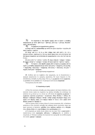 3)

Το συριστικό σ, όταν βρεθεί εμπρός από το ένρινο ν, συνήθως
αφομοιώνεται με αυτό: σβέσ-νυ-μι = σβέννυμι, ζώσ-νυ-μι = ζώννυμι, Πελοπόσνησος - Πελοπόννησος.
Το ημίφωνο j σε αρχαιότατους χρόνους:
α) ύστερ' από το λ αφομοιώθηκε με αυτό: (θ. άγγελ-) άγγέλ-]ω = άγ-γέλλω, (θ.
σφαλ-) σφάλλω = σφάλλωβ) ύστερ' από το ν ή το ρ, όταν υπήρχε πριν από αυτά ε ή ι ή υ,
α φ ο μ ο ι ώ θ η κ ε πρώτα με το ν ή το ρ, έπειτα όμως έγινε α π λ ο π ο ί η σ η των
δύο όμοιων συμφώνων και αντέκταση του προηγούμενου ε σε α, του ϊ σε ϊ και του
C σε υ:
(θ. κτεν-) κτέν-^ω = κτέννω = κτείνω· (θ. σπερ-) σπέρ-]ω = σπέρρω = σπείρω(θ. οίκτιρ-) οίκτίρ^ω = οικτίρρω = οικτίρω- (θ. άμυν) άμόν-ϊω = άμύννω = άμόνω.
Το ένρινο ν, όταν βρεθεί εμπρός άπό το ένρινο μ ή εμπρός από τα
υγρά λ, ρ, συνήθως αφομοιώνεται με αυτά: ώξυν-μένος = ώξυμμένος, παν-μεγεθης
= παμμεγέθης, πλην-μελής = πλημμελής, πάν-λευκος = πάλλευκος, συν,-ρέω =
συρρέω, παλίν-ροια = παλίρροια.
ζ) Α ν ο μ ο ί ω σ η σ υ μ φ ώ ν ω ν

4)

5)

69. Αντίθετα από ό,τι συμβαίνει στην αφομοίωση, για να διευκολύνεται η
προφορά αποφεύγονται σε ορισμένες περιπτώσεις δύο όμοια σύμφωνα σε δύο
αλλεπάλληλες συλλαβές της ίδιας λέξης. Έτσι π.χ. το χε-χόρευκα γίνεται κεχόρευκα,
το γιγνώσκω γίνεται γινώσκω κτλ. Το φαινόμενο αυτό λέγεται ανομοίωση1
Η ανομοίωση είναι δύο ειδών:
1) Ανομοίωση με τροπή
α) Όταν δύο γειτονικές συλλαβές μιας λέξης αρχίζουν από άφωνο δασύπνοο, τότε
κανονικά γίνεται τροπή του συμφώνου της πρώτης συλλαβής στο αντίστοιχο του
ψιλόπνοο (το χ γίνεται κ, το φ γίνεται π, το θ γίνεται τ): (χορεύω) χε-χόρευκα =
κεχόρευκα- (φονεύω) φε-φόνευκα = πε-φόνευκα- (θύω) θέ-θυκα = τέθυκα, θυθήσομσι = τυθήσομαι- (τίθεμαι) ε'-θέ-θην - έτέθην- ή θρίξ, ταΐς θριξϊ (θ. θριχ), αλλά:
τριχός (αντί θριχός), τρίχες (αντί θρίχες)· θρέψω (θ. θρεφ-), αλλά: τρέφω (αντί
θρέφω), τροφή (αντί θροφή) κτλ.
Αλλά σε μερικές λέξεις ή τύπους λέξεων δε γίνεται ανομοίωση, δηλ. το δασύπνοο
φυλάγεται σε δύο γειτονικές συλλαβές από επίδραση άλλων συγγενικών τύπων που
έχουν κανονικά το δασύπνοο: οφθώθην (όπως ώρθωοα, ορθώσω κτλ.), έθέλχθην
(όπως έθελξα, θέλξω κτλ.), όρνι-θοθήρας (όπως ορνιθοτρόφος κτλ.).
β) Η ανομοίωση με τροπή γίνεται κάποτε και στα υγρά. Έτσι η κεφαλ-αλγία (=
κεφαλό-πονος) έγινε κεφαλαργία, λήθ-αλγος = λήθαργος-εδώ, αν αληθεύει η
ετυμολογία, το "δεύτερο λ τράπηκε στο συγγενικό του υγρό ρ (πβ. την αντίθετη πορεία
στο νεοελλ. γρήγορα = γλήγορα).

28

 