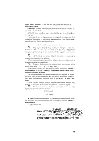 γράφω, γράφεις, γράφει κτλ. Σε κάθε τύπο μιας λέξης ξεχωρίζονται δύο μέρη: η
κατάληξη και το θέμα.
α) Κατάληξη λέγεται το μεταβλητό μέρος της κλιτής λέξης προς το τέλος της: -ς,,
-ος, -ες κτλ., -ω, -εις,-ει κτλ.
β) Θέμα λέγεται το αμετάβλητο μέρος της κλιτής λέξης προς την αρ χή της: ήρω-,
άκον-, γραφ-,
Ο τελευταίος φθόγγος του θέματος λέγεται χαρακτήρας. Ο χαρακτήρας μπορεί να
είναι φωνήεν ή σύμφωνο· π.χ. του θέματος ηρω- χαρακτήρας ω· του θέματος ακουχαρακτήρας οο· του θέματος γραφ- χαρακτήρας φ.

74.

2. Πτωτικά. Παρεπόμενα των πτωτικών

Στην αρχαία ελληνική, όπως και στη νέα, το ά ρ θ ρ ο , τ ο ο υ σ ι α σ τ ι κ ό , τ ο ε π ί θ ε τ ο , η α ν τ ω ν υ μ ί α και η μ ε τ ο χ ή σχηματίζουν
τύπους που λέγονται πτώσεις. Γι' αυτό τα πέντε αυτά κλιτά μέρη του λόγου λέγονται
πτωτικά,
α) Οι πτώσεις στην αρχαία ελληνική είναι πέντε: η ονομαστική, η
γενική, η δοτική, η αιτιατική και η κλητική.
β) Απο τις πέντε πτώσεις η ονομαστική και η κλητική λέγονται ορθές, η γενική, η
δοτική και η αιτιατική λέγονται πλάγιες.
Όπως στη νέα, έτσι και στην αρχαία ελληνική τα πτωτικά, εκτός από τις
πτώσεις, έχουν ακόμα γ έ ν ο ς , α ρ ι θ μ ό και κ λ ί σ η .
α) Τα γένη των πτωτικών είναι τρία: αρσενικό, θηλυκό και ουδέτερο: ό πατήρ, ή
μήτηρ, τό βιβλίον (βλ. § 81-82) - ό καλός, ή καλή, τό καλόν -εκείνος, εκείνη, εκείνο ό γράφων, ή γράφουσα, τό γράφον.
β) Οι αριθμοί τον πτωτικών στην αρχαία γλώσσα ήταν τρεις: ο ενικός, που φανερώνει
ότι. γίνεται λόγος για ένα, ο πληθυντικός, που φανερώνει ότι γίνεται λόγος για πολλά,
και ο δυϊκός, που φανερώνει ότι γίνεται λόγος για δύο (ό παις - οί παίδες - τώ
παΐδε).
γ) Κλίση λέγεται ο ιδιαίτερος τρόπος με τον οποίο σχηματίζονται οι πτώσεις ενός
πτωτικού. Οι κλίσεις των πτωτικών είναι τρεις: η πρώτη, η δεύτερη και η τρίτη.
Η πτώση, το γένος, ο αριθμός και η κλίση λέγονται με μία λέξη
παρεπόμενα (ή συνακόλουθα) των πτωτικών.
6ο ΚΕΦΑΛΑΙΟ

75.
76.

77.

ΤΟ ΑΡΘΡΟ
78. Άρθρο είναι η μονοσύλλαβη κλιτή λέξη που κανονικά χρησιμοποιείται εμπρός
από τα ονόματα, όταν μνημονεύονται στο λόγο ως γνωστά και ορισμένα: ό πατήρ, ή
μήτηρ, τό τέκνον.
Το άρθρο κλίνεται έτσι:

Ενικός
αριθμός
ονομαστικήόήτοοίαϊτάγενικήτοΰτης
Πληθυντικός αριθμός
τουτωντωντωνδοτικήτωτήτωτοιςταΐ
ςτοιςαιτιατικήτοντηντότουςτάςτά

33

 
