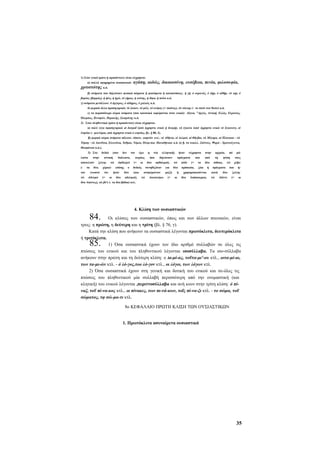 1) Στον ενικό (μόνο ή προπάντων) είναι εύχρηστα:
α) πολλά αφηρημένα ουσιαστικά:

χρτιστότης κ.ά.

αγάπη, αιδώς, δικαιοσύνη, ευσέβεια, πενία, φιλοσοφία,

β) ονόματα που δηλώνουν φυσικά σώματα ή φαινόμενα ή καταστάσεις: ή γή, ό ουρανός, ό άήρ, ό αίθήρ, τό sap, ό
βορέας (βορράς), ή ήώς, ή ήχώ, τό γήρας, ή νεότης, ή δίψα, ή πείνα κ.ά.
γ) ονόματα μετάλλων: δ άργυρος, ό σίδηρος, ό χαλκός κ.ά.
δ) μερικά άλλα προσηγορικά; τό ίλαιον, τό μέλι, τό κνέφας (= σκότος), τό νέκταρ (~ το ποτό των θεών) κ.ά.
ε) τα περισσότερα κύρια ονόματα (που κανονικά εκφέρονται στον ενικό): Αίγινα, Αργός, Αττική, Ελλάς, Ευρώτας,
Όλυμπος, Ξενοφών, Περικλής, Σωκράτης κ.ά.
2) Στον πληθυντικό (μόνο ή προπάντων) είναι εύχρηστα:
α) πολύ λίγα προσηγορικά at δοσμαΐ (από άχρηστο ενικό ή δυσμή), τά έγκατα (από άχρηστο ενικό τό £γκατον), οί
έτησίαι (~ μελτέμια, από άχρηστο ενικό ό ετησίας, βλ. § 88, 3).
β) μερικά κύρια ονόματα πόλεων, τόπων, γιορτών κτλ.: αί Αθήναι, οί Δελφοί, αί Θή-βαι, τά Μέγαρα, αί Πλαταιαι - τά
Τέμπη - τά Αιονΰσια, Ελευσίνια, Ίσθμια, Νέμεα, Όλύμ-πια. Παναθήναια κ.ά. (π β. τα νεοελλ. Σπέτσες, Ψαρά - Χριστούγεννα,
Θεοφάνεια κ.ά.).
3) Στο
λιστα

δυϊκό

στην

αποτελούν
(ταν
τώ

τα

δύο.
γνωστό

άδελφώ

(που

αττική

ζεύγη:

χέρια)ότι
(=

τον

όφθαλμώ
επίσης

ήταν
οι

δεν

διάλεκτο,

τώ

δύο

ο
δύο

έχει
κυρίως

(=

οι

δυϊκός
(και

αδελφοί),

η

νέα
όσα

δύο

ελληνική)

συνηθιζόταν
αναφέρονταν

τώ

ήταν

δηλώνουν
οφθαλμοί),

Αιοσκούρω

για
μαζί)
(=

εύχρηστα

πράγματα
τώ
δύο
ή
οι

πόδε

που
(=

πρόσωπα,

τα

στην

ζώα

χρησιμοποιούνται
δύο

αρχαία,

από
δύο

Διόσκουροι),

ή

τη

mi

τους

τώ

χεΐρε

πράγματα
κατά
τώ

μά-

φύση

πόδια),

δύο
Αίάντε

που

ή-

ζεύγη:
(=

οι

δύο Αίαντες), τώ βό'ε (- τα δύο βόδια) κτλ.

84.

4. Κλίση των ουσιαστικών

Οι κλίσεις των ουσιαστικών, όπως και των άλλων πτωτικών, είναι
τρεις: η πρώτη, η δεύτερη και η τρίτη (βλ. § 76, γ).
Κατά την κλίση που ανήκουν τα ουσιαστικά λέγονται πρωτόκλιτα, δευτερόκλιτα
ή τριτόκλιτα.
1) Όσα ουσιαστικά έχουν τον ίδιο αριθμό συλλαβών σε όλες τις
πτώσεις του ενικού και του πληθυντικού λέγονται ισοσύλλαβα. Τα ισο-σύλλαβα
ανήκουν στην πρώτη και τη δεύτερη κλίση: ο ta-μί-ας, τοΰτα-μι'-ου κτλ., οιτα-μί-αι,
των τα-μι-ών κτλ. - ό λό-γος,τοο λό-γον κτλ., οι λόγοι, των λόγων κτλ.
2) Όσα ουσιαστικά έχουν στη γενική και δοτική του ενικού και σε-όλες τις
πτώσεις του πληθυντικού μία συλλαβή περισσότερη από την ονομαστική (και
κλητική) του ενικού λέγονται ,περιττοσύλλαβα και ανή κουν στην τρίτη κλίση: ό πίναξ, τοΰ πί-να-κος κτλ., οι πίνακες, των πι-νά-κων, τοΐς πί-να-ξι κτλ. - το σώμα, τοΰ
σώματος, τφ σώ-μα-τι κτλ.

85.

8ο ΚΕΦΑΛΑΙΟ ΠΡΩΤΗ ΚΛΙΣΗ ΤΩΝ ΟΥΣΙΑΣΤΙΚΩΝ
1. Πρωτόκλιτα ασυναίρετα ουσιαστικά

35

 