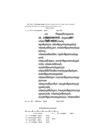 94. Κατά τη δεύτερη κλίση κλίνονται ονόματα και των τριών γενών: αρσενικά
και θηλυκά που λήγουν σε -ος και ουδέτερα που λήγουν σε - ο ν .
Δυϊκός αριθμός
όν., αιτ. τώ, κλ. (ώ) άνθρώπω

άγρώ

νήσω όδώ

α)
Παραδείγματα
αρσενικών άγρο)(θ.
και
(θ. άνθρωπο-)-(θ.
θηλυκών
νήσο-)(θ. όδοΕνικός
αριθμόςον.όάνθρωποςαγρόςή
νήσοςοδόςγεν.τοΰάνθρωπουάγρ
οΰτης
νήσουοδούδοτ.τφάνθρώπωάγρ
ωτή
νήσωόδ'φαιτ.τονάνθρωπονάγρό
ντήν νήσονόδόνκλ.
(ώ)άνθρωπεάγρέ(ώ)
νήσεδδέΠληθυντικόςαριθμόςον.
οιάνθρωποιαγροίαί
νήσοιόδοϊγεν.τωνανθρώπωναγρ
ώντων
νήσωνοδώνδοτ.τοιςάνθρώποιςά
γροΐςταΐς
νήσοιςόδοΐςαιτ.τουςανθρώπουςα
γρούςτάς νήσουςοδούςκλ.
(ώ)άνθρωποιαγροί(ώ) νήσοιοδοί
γεν., δοτ. τοΐν

άνθρώποιν

άγροΐν

νήσοιν όδοΐν

β) Παραδείγματα ουδετέρων

(θ. μυστήριο-) (θ. δωρο-) (θ. φυτό-) (θ. μυστήριο-) (θ. δωρο-) (θ. φοτο-)
Ενικός αριθμός
ον. τό μυστήριον δώρον
γεν. τοΰ μυστηρίου δώρου
δοτ. τω μυστηρίω δώρω
αιτ. τό μυστήριον δώρον

κλ.
φυτόν
φυτοΰ
φυτφ
φυτόν

φυτόν

(ώ) μυστήριον

δώρον

 