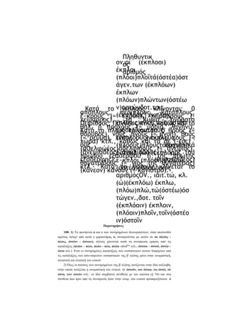 Πληθυντικ
ον.οί (έκπλοοι)
ός
έκπλοι
αριθμός
(πλόοι)πλοΐτά(όστέα)όστ
άγεν.των (έκπλόων)
έκπλων
(πλόων)πλώντων(όστέω
Κατά το ν)οστώνδοτ.τοις
ίκπλοος κλίνονται: 0
απόπλους, (έκπλόοις} έκπλοις
περίπλους, κατάπλους,
έ~κρους (= εκροή), χείμαρρους (χείμαρρος), (πλόοις)πλοΐςτοΐς(όστέοι
τα
κύρια
ονόματα
Πειρίθοος, Πάνθους κτλ., καθώς και το
θηλ. ή πρόχους (= υδρία, λαγήνι).
ς)όστοΐςαιτ.τους
Κατά το πλους κλίνονται: ό θροος (=
θόρυβος), νους, πνοϋς (= πνοή), βοϋς
(έκπλόους) έκπλους
(= ρεύμα), χνους (~ χνούδι), χους (=
χώμα) κτλ., καθώς και τα σε (-εος) '
ους
συγγενικά
(πλόους)πλουςτά(όστέα)
(άΟελφώέος)άδελφιδοΰς (= ανεψιός),
(άνεψιαδέος) άνεψιαδοϋς (= γιος του
όστακλ.(ώ) (έκπλοοι)
πρώτου εξαδέρφου ή της πρώτης
εξαδέρφης),έ~κπλοι (πλόοι)πλοΐίω)
(θυγατριδέος)
θυγατριδοΰς (= γιος της θυγατέρας)
κτλ.- Κατά (όστέα)οστάΔοικός
το όατοϋν κλίνεται το
(κάνεον) κάνουν (= κάνιστρο).
αριθμόςOV., ιαιτ.τώ, κλ.
(ώ)(έκπλόω) έκπλω,
(πλόω)πλώ,τώ(όστέω)όσ
τώγεν.,δοτ. τοΐν
(έκπλόοιν) έκπλοιν,
(πλόοιν)πλοΐν,τοΐν(όστέο
ιν)όστοΐν
Παρατηρήσεις
100. 1) Τα φωνήεντα ο και ε των συνηρημένων δευτεροκλίτων, όταν ακολουθεί
αμέσως ύστερ' από αυτά ο χαρακτήρας ο, συναιρούνται με αυτόν σε ου (πλόος πλους, όστέον - όστοον), αλλιώς χάνονται κατά τη συναίρεση εμπρός από τις
καταλήξεις (πλόου - πλου, πλόω - πλω, πλόοι -πλοΐ* κτλ., όστέου - όστοϋ, όστέα όστα κτλ.). Έτσι οι συνηρημένες καταλήξεις των ουσιαστικών αυτών διαφέρουν από
τις καταλήξεις των ασυ-ναίρετων ουσιαστικών της β' κλίσης μόνο στην ονομαστική,
αιτιατική και κλητική του ενικού.
2) Όλες οι πτώσεις των συνηρημένων της β' κλίσης τονίζονται στην ίδια συλλαβή,
στην οποία τονίζεται η ονομαστική του ενικού: τό όστοϋν, του όστοο, τω όστώ, τά
όστα, των οστών κτλ.· το ίδιο συμβαίνει αντίθετα με τον κανόνα (§ 54) και στα
σύνθετα που πριν από τη συναίρεση ήταν στην ονομ. του ενικού προπαροξύτονα: ό

 