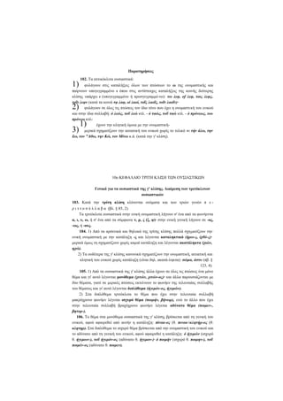 Παρατηρήσεις

1)

102. Τα αττικόκλιτα ουσιαστικά:

φυλάγουν στις καταλήξεις όλων των πτώσεων το ω της ονομαστικής και
παίρνουν υπογεγραμμένο ι όπου στις αντίστοιχες καταλήξεις της κοινής δεύτερης
κλίσης υπάρχει ι (υπογεγραμμένο ή προσγεγραμμέ-νο): τω λεφ, of λεφ, τοις λεφς,
τοΐν λεφν (κατά τα κοινά τφ λαφ, οί λαοί, τοΐς λαοΐς, τοΐν λαοΐν)·
φυλάγουν σε όλες τις πτώσεις τον ίδιο τόνο που έχει η ονομαστική του ενικού
και στην ίδια συλλαβή: ό λεώς, τοΰ λεώ κτλ. - ό ταώς, τοΰ ταώ κτλ. - ό πρόνεως, του
πρόνεω κτλέχουν την κλητική όμοια με την ονομαστικήμερικά σχηματίζουν την αιτιατική του ενικού χωρίς το τελικό ν: τήν άλω, την
£ω, τον Αθω, την Κώ, τον Μίνω κ.ά. (κατά την γ' κλίση).

2)
3)

1)

10ο ΚΕΦΑΛΑΙΟ ΤΡΙΤΗ ΚΛΙΣΗ ΤΩΝ ΟΥΣΙΑΣΤΙΚΩΝ
Γενικά για τα ουσιαστικά της γ' κλίσης. Διαίρεση των τριτόκλιτων
ουσιαστικών
103. Κατά την τρίτη κλίση κλίνονται ονόματα και των τριών γενών π ε ρ ι τ τ ο σ ύ λ λ α β α (βλ. § 85, 2).
Τα τριτόκλιτα ουσιαστικά στην ενική ονομαστική λήγουν σ' ένα από τα φωνήεντα
α, ι, υ, ω, ή σ' ένα από τα σύμφωνα ν, ρ, ς (ξ, ψ)· στην ενική γενική λήγουν σε -ος,
-ως, ή -ους.
104. 1) Από τα αρσενικά και θηλυκά της τρίτης κλίσης πολλά σχηματίζουν την
ενική ονομαστική με την κατάληξη -ς και λέγονται καταληκτικά (ήρω-ς, ίχθό-ς)·
μερικά όμως τη σχηματίζουν χωρίς καμιά κατάληξη και λέγονται ακατάληκτα (χιών,
ηχώ).
2) Τα ουδέτερα της γ' κλίσης κανονικά σχηματίζουν την ονομαστική, αιτιατική και
κλητική του ενικού χωρίς κατάληξη (είναι δηλ. ακατά-ληκτα): σώμα, άστυ (πβ. §
123, 4).
105. 1) Από τα ουσιαστικά της γ' κλίσης άλλα έχουν σε όλες τις πτώσεις ένα μόνο
θέμα και γι' αυτό λέγονται μονόθεμα (χιτών, χιτών-ος)· και άλλα παρουσιάζονται με
δύο θέματα, γιατί σε μερικές πτώσεις εκτείνουν το φωνήεν της τελευταίας συλλαβής
του θέματος και γι' αυτό λέγονται διπλόθεμα (ήγεμόν-ος, ήγεμών).
2) Στα διπλόθεμα τριτόκλιτα το θέμα που έχει στην τελευταία συλλαβή
μακρόχρονο φωνήεν λέγεται ισχυρό θέμα (ποιμήν, βήνωρ), ενώ το άλλο που έχει
στην τελευταία συλλαβή βραχύχρονο φωνήεν λέγεται αδύνατο θέμα (ποιμεν-,
βητορ-).
106. Το θέμα στα μονόθεμα ουσιαστικά της γ' κλίσης βρίσκεται από τη γενική του
ενικού, αφού αφαιρεθεί από αυτήν η κατάληξη: πίνακ-ος (θ. πινακ-κλητήρ-ος (θ.
κλητηρ). Στα διπλόθεμα το ισχυρό θέμα βρίσκεται από την ονομαστική του ενικού και
το αδύνατο από τη γενική του ενικού, αφού αφαιρεθεί η κατάληξη: ό ήγεμών (ισχυρό
θ. ήγεμων-), τοΰ ήγεμόν-ος (αδύνατο θ. ήγεμον-)· ό ποιμήν (ισχυρό θ. ποιμην-), τοΰ
ποιμέν-ος (αδύνατο θ. ποιμεν).

 