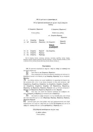 ΙΠ. Σ ι γ μ ό λ η κ τ α (χαρακτήρας σ)
133. α) Αρσενικά ακατάληκτα σε -ης (γεν. -ους) ή -κλής (γεν.
-κλέους)
(θ. Σωκρατεσ-, Περικλεεσ)

θ. Σωκρατεσ-, Περικλεεσ-)

Ενικός αριθμός

Πληθυντικός αριθμός
οί

ον. ό
γεν. τοΰ

δοτ. τω
αιτ. τον
κλ. (ώ)

Σωκράτης
Σωκράτους

Σωκράτει
Σωκράτ[
Σώκρατες

Σωκράται Περικλας
Περικλέων

Περικλής
Περικλέους τών Σωκρατών

Περικλεΐ
Περικλεα
Περίκλζχς

τούς
Σωκράτ
ας (ώ)

Περικλεΐς
Περικλεΐς

τοίς Σωκράταις

Κατά ΐο Σαικράτης κλίνονται: Αριστομένης, Αριστοτέλης, Αριστοφάνης, Δημοσθένης, Διογένης, Διομήδης,
Ιπποκράτης, Ισοκράτης, Ιφικράτης, Πολυκράτης, Πολυνείκης, Πραξιτέλης - Αστυάγης, Τισσαφέρνης, Κυαξάρης κ.ά. Κατά
το Περικλής κλίνονται: Αγαθοκλής, Ηρακλής, Θεμιστοκλής, Ιεροκλής, Προκλής, Σοφοκλής κ.ά.

Παρατηρήσεις
134. Τα αρσενικά σιγμόληκτα σε -ης (γεν. -ους) και -κλής (γεν.-κλέους) είναι
όλα κύρια ονόματα και:
έχουν θέμα σε -εσ: Σωκρατεσ-, Περικλεεσ-·
στην ονομαστική του ενικού δεν παίρνουν κατάληξη και εκτείνουν το
βραχύχρονο φωνήεν ε του θέματος σε η: Σωκράτης, Περικλέης, και με συναίρεση
Περικλήςστις πλάγιες πτώσεις του ενικού αποβάλλουν το χαρακτήρα σ ανάμεσα στα
δύο φωνήεντα (βλ. § 64, 1) και έπειτα συναιρούν τα δύο αυτά φωνήεντα: τοΰ
Σωκράτεσ-ος, Σωκράτε-ος, Σωκράτους· τω Σωκράτεσ-ι, Σωκράτε-ι Σωκράτει ·
τον Σωκράτεσ-α, Σωκράτε-α, Σωκράτη- τοΰ Περικλέεσ-ος, Περικλέε-ος,
Περικλέους- τφ Περικλέεσ-ι, Περικλέε-ι, Περικλέει (και με δεύτερη συναίρεση=)
Περικλεί- τον Περικλέεσ-α, Περικλέε-α, Περικλέά και σπάν. Περικλήστην κλητ. του ενικού δεν παίρνουν κατάληξη και ανεβάζουν τον
τόνο: ώ Σώκρατες, ώ Περίκλεις (με συναίρεση από το Περίκλεες)·

1)
2)

3)

4)

5)

όσα λήγουν σε -κλής συναιρούν το ε της συλλαβής κλε-, όταν ύστερα
από αυτό ακολουθεί η ή ε ή ει: (Περικλέης) Περικλής, (Περίκλεες) Περίκλεις,
(Περικλέει) Περικλεΐ·
κανονικά έχουν μόνο ενικό αριθμό· όταν όμως χρησιμοποιούνται στον πληθ.
σχηματίζονται τα σε -ης (γεν. -ους) κατά την α' κλίση (οί Σωκράται κτλ.) και τα σε
-κλής (γεν. -κλέους) κατά την γ' κλίση (of Περικλέ-ες = Περικλεΐς κτλ.).

6)

135. β) θηλυκά ακατάληκτα σε -ώς (γεν. -ους)
(θ. αϊδωσ-, αίδοσ-)
Ενικός αριθμός

 