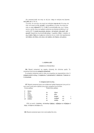 β) η αιτιατική πληθ. των ονομ. σε -ύς (γεν. -ύος), αν τονίζεται στη λήγουσα:
τούς ιχθύς (πβ. § 110, 3)·
γ) η ονομ., αιτ. και κλητ. του ενικού των ουδετέρων πυρ και ούς· δ) η ονομ. και
κλητ. του ενικού του θηλ. ή γλαΰξ (= κουκουβάγια)· ε) η κλητ. του ενικού των
ονομ. σε -εύς: ώ βασιλεΰ (§ 115, 2) 145. Τα μονοσύλλαβα ονόμ. της γ κλίσης
στη γεν. και δοτ. όλων των αριθμών τονίζονται στη λήγουσα (αντίθετα με τον
κανόνα §39. 3): ή φλόξ, της φλογός, τή φλογι - τών φλογών, ταϊς φλοξί - τοΐν
φλογοΐν. Εξαιρούνται τα μονοσύλλαβα ή δας (= λαμπάδα), ό θώς (= τσακάλι), τό
ους, ό καΐς, ό Τρώς και το φώς που τονίζονται στη γεν. πληθ. στην παραλήγουσα:
τών δάδων, τών θώων, τών ώτων, τών παίδων, τών Τρώων, τών φώτων.

11ο ΚΕΦΑΛΑΙΟ
ΑΝΩΜΑΛΑ ΟΥΣΙΑΣΤΙΚΑ
146. Μερικά ουσιαστικά της αρχαίας ελληνικής δεν κλίνονται ομαλά. Τα
ουσιαστικά αυτά λέγονται ανώμαλα ουσιαστικά.
Τα ανώμαλα ουσιαστικά κατά το είδος της ανωμαλίας που παρουσιάζουν είναι 1)
ανώμαλα κατά το γένος, 2) ετερόκλιτα, 3) μεταπλαστά, 4) ιδιόκλιτα, 5) άκλιτα και
6) ελλειπτικά.
I. Ανώμαλα κατά το γένος
147. Μερικά ουσιαστικά έχουν στον πληθυντικό αριθμό διαφορετικό γένος απ' ό,τι
στον ενικό ή εκτός από το βασικό γένος έχουν συγχρόνως και ένα άλλο.
Ενικός αριθμός
Πληθυντικός αριθμός
ό
ό
ό
ό
τό

λύχνος
σίτος
δεσμός
σταθμός
στάδιον

τα
τα
οί
οί
τα

λύχνα
σιτα
δεσμοί
σταθμοί
στάδια

και
και
και

τ
ά

(Π.β. τα νεοελλ.: ό πλούτος - τά πλούτη- ό βράχος - of βράχοι και τά βράχια- ό
λόγος - οί λόγοι και τά λόγια κ.ά.).

148. Μερικά ουσιαστικά έχουν στον ενικό αριθμό δύο γένη:

 