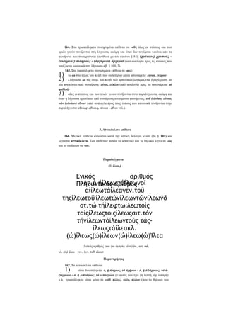 164. Στα τρικατάληκτα συνηρημένα επίθετα σε -οΰς όλες οι πτώσεις και των
τριών γενών τονίζονται στη λήγουσα, ακόμη και όταν δεν τονίζεται κανένα από τα
φωνήεντα που συναιρούνται (αντίθετα με τον κανόνα § 54): (χρύσεος) χρυσούς (σιδήρεος) σιδηρούς - (άργύρεαι) άργυραΐ (από αναλογία προς τις πτώσεις που
τονίζονται κανονικά στη λήγουσα-πβ. § 100, 2).
165. Στα δικατάληκτα συνηρημένα επίθετα σε -ους:
το οα στο τέλος του πληθ. των ουδετέρων μένει ασυναίρετο: ευνοα, ενχροα·
η λήγουσα -οι της ονομ. του πληθ. των αρσενικών λογαριάζεται βραχύχρονη, αν
και προκύπτει από συναίρεση: εύνοι, εύπλοι (από αναλογία προς τα ασυναίρετα: οί
φαΰλοί)·
όλες οι πτώσεις και των τριών γενών τονίζονται στην παραλήγουσα, ακόμη και
όταν η λήγουσα προκύπτει από συναίρεση τονισμένου φωνήεντος: τοΰ (εύνόου) εϋνοο,
τών (εύνόων) εΰνων (από αναλογία προς τους τύπους που κανονικά τονίζονται στην
παραλήγουσα: εΰνοος -εΰνους, εϋνοοι - εΰνοι κτλ.).

1)
2)
3)

3. Αττικόκλιτα επίθετα
166. Μερικά επίθετα κλίνονται κατά την αττική δεύτερη κλίση (βλ § 101) και
λέγονται αττικόκλιτα. Των επιθέτων αυτών το αρσενικό και το θηλυκό λήγει σε -ως
και το ουδέτερο σε -ων.

Παραδείγματα
(θ. ίλεω-)

Ενικός
αριθμός
ον.ό ήίλεωςτόίλεωνοί
Πληθυντικός αριθμός
αίίλεωτάίλεαγεν.τοΰ
τηςίλεωτοΰ'ίλεωτώνίλεωντώνίλεωνδ
οτ.τώ τήίλεφτωίλεωτοίς
ταίςίλεωςτοιςίλεωςαιτ.τόν
τήνίλεωντόίλεωντούς τάςίλεωςτάίλεακλ.
(ώ)ίλεως(ώ)ίλεων(ώ)ίλεω(ώ)Ίλεα
Δυϊκός αριθμός (και για τα τρία γένη) όν., αιτ. τώ,
κλ. (ώ) ίλεω - γεν., δοτ. τοΐν ίλεων
Παρατηρήσεις
167. Τα αττικόκλιτα επίθετα:

1)

είναι δικατάληκτα: ό, ή άγήρως, τό άγήρων - ό, ή άξιόχρεως, τό άξιόχρεων - ό, ή λεπτόγεως, τό λεπτόγεων (= αυτός που έχει γη λεπτή, όχι λιπαρή)
κ.ά.· τρικατάληκτο είναι μόνο το επίθ. πλέως, πλέα, πλέων (που το θηλυκό του

 