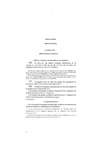 I

ΠΡΩΤΟ ΜΕΡΟΣ
ΦΘΟΓΓΟΛΟΓΙΚΟ

Ι ο ΚΕΦΑΛΑΙΟ
ΦΘΟΓΓΟΙ ΚΑΙ ΓΡΑΜΜΑΤΑ

16.

I. Φθόγγοι. Γράμματα. Διαίρεση φθόγγων και γραμμάτων

Οι φ θ ό γ γ ο ι της αρχαίας ελληνικής παριστάνονται με 24
γ ρ ά μ μ α τ α , που είναι τα ίδια της νέας (βλ. § 2 και § 8). Το σύνολο των
γραμμάτων αυτών λέγεται ε λ λ η ν ι κ ό α λ φ ά β η τ ο .
F, που από το σχήμα του λέγεται δίγαμμα (γιατί
Γ) και απο την προφορά του λέγεται βαϋ (γιατί παρίστανε ένα φθόγγο σαν το σημερινό β ή

Σημ. Στην αρχή το ελληνικό αλφάβητο είχε και το γράμμα
μοιάζει με διπλό κεφαλαίο

σαν μισό ου, όπως όταν τώρα λέμε Ουάσιγκτον, τρισύλλαβο, ή άκουα, δισύλλαβο· πβ. § 4).

Επίσης στην αρχαιότατη ελληνική γλώσσα υπήρχε και ένας ακόμη φθόγγος που ακουόταν όπως ακούεται τώρα ο
φθόγγος ι, όταν λέμε

μιά, μοιάζω

(πβ. § 4)- του φθόγγου αυτού δε μας προδόθηκε γραπτό σύμβολο, αλλά, όταν

θέλουμε να τον παραστήσουμε, τον σημειώνουμε με το λατινικό j

(γιότ).

17.

Τα γράμματα κατα τον τρόπο της γραφής τους ξεχωρίζονται σε
κ ε φ α λ α ί α (Α,Β,Γ^ά κτλ.) και σε μ ι κ ρ ά (α,β,γ,δ κτλ.).

18.

Οι φθόγγοι της αρχαίας ελληνικής (όπως και της νέας) διαιρούνται
σε φωνήεντα και σε σύμφωνα (βλ. § 3).
α) Τα φωνήεντα της αρχαίας, ως φθόγγοι, παριστάνονται με 7 γράμματα, που
λέγονται και αυτά φ ω ν ή ε ν τ α : α,ε,η,ι,ο,υ,ω.
β) Τα σύμφωνα της αρχαίας, ως φθόγγοι, παριστάνονται με 1 7 γράμματα, που
λέγονται και αυτά σ ύ μ φ ω ν α : β,γ,δ,ζ,θ,κ,λ,μ,ν,ζ,π,ρ,σ
(-ς),τ>φ>χ>ψ2. Διαίρεση φωνηέντων
19. 1) Τα φωνήεντα της αρχαίας ελληνικής (δηλ. οι φθόγγοι που ακούονταν σαν
φωνήεντα) διαιρούνται σε βραχύχρονα και μακρόχρονα.
α) Τα β ρ α χ ύ χ ρ ο ν α φωνήεντα προφέρονταν σε σύντομο χρόνο και
παριστάνονται με τα γράμματα α,ι,ο,-ε,ο· και τα γράμματα αυτά λέγονται
βραχύχρονα.
Το καθένα από αυτά ακουόταν σαν ένα απλό φωνήεν που προφέρεται σύντομα: το βραχύχρονο α σαν ένα α, το
βραχύχρονο i σαν ένα ι, το βραχύχρονο κ σαν ένα ου, το ε σαν ένα ε, το ο σαν ένα ο.

9

 