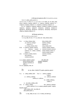 α) Μετοχές δευτερόκλιτες 186. Οι δευτερόκλιτες μετοχές
λήγουν σε -μένος, -μένη, -μενον και
κλίνονται όπως τα επίθετα σε -ος, -η, -ον (πβ. § 158, σοφός, -ή, -όν- ξένος, ξένη,
ξένον): λυόμενος, λυομένη, λυόμενον· γεν. λυομένου, λυομένης, λυομένου κτλ. λυσόμενος, λυσομένη, λοσόμενον· γεν. λυσομένου, λυσομένης, λυσομένου κτλ.
Έτσι και: λυσάμενος, λυσαμένη, λυσάμενον- λελυμένος, λελυμένη, λελυ-μένον
τιμώμενος, τιμώμενη, τιμώμενον· ποιούμενος, ποιούμενη, ποιούμε-νον·
δηλούμενος, δηλούμενη, δηλούμενον· δεικνύμενος, δεικνυμένη, δεικνύ-μενον·
τιθέμενος, τιθεμένη, τιθέμενον κτλ.
β) Μετοχές τριτόκλιτες.
187. Οι τριτόκλιτες μετοχές λήγουν:
1) σε -ας, -ασά, -δν (πβ. § 172: πας, πασα, παν - άπας, άπασα, άπαν):
Ενικ.

ον. λύσας, λύσασα, λδσαν
γεν. λύσαντος, λυσάσης^
λύσαντος κτλ.
κλ. ώ λύσας, λύσασα, λϋσαν
ον. λόσαντες, λόσασαι, λόσαντα
γεν.
λυσάντων,
λυαασώ
ν,
λυσάντων δοτ. λόσασι, λυσάσαις,
λύσασι κτλ.
τώ λόσαντε, λυσάσα, λύσαντε
τοΐν λυσάντοιν,
λυσάσαιν,λυσάντοιν

Πληθ.

Δυϊκ.

Έτσι και: γράψας,

γράψασα, γράψαν
μείνας, μείνασα, μεϊναν
άγγείλας, άγγείλααα, άγγεΐλαν κ.ά.
Έτσι και: εμπιμπλάς, -άσα, -άν

2)
Ενικ.

ίστάς, ίστάσα, ίστάν
ίστάντος, ίστάσης,
ίστάντος κτλ.
ίστάς, ίστάσα, ίστάν
ίστάντες, ίστάσαι, ίστάντα
ίστάντων, ίστασών, ίστάντων
ίστασι, ίστάσαις, ίστασι κτλ.
ίστάντε, ίστάσα, ίστάντε
ίοτάντοιν, ίστάσαιν,
ίστάντοιν

βάς, βάσα, βάν
άποράς, άποδρασα,
άποδράν

σε -είς, -εΐσα, -έν (πβ. § 173: χαρίεις, χαρίεσοα, χαριεν):

λυθέντες, λυθεΐσαι,
λυθέντα
γεν λυθέντος, λυθείσης,
γεν. λυθέντων, λυθεισών
λυθέντος κτλ. λυθέντων
δοτ. λυθεΐσι, λοθείααις,
λυθεΐσι κτλ.
κλ. (ώ) λυθείς, λυθεΐσα, λυθέν
Δυϊκ. τώ λυθέντε, λυθεΐσα,
τοΐν λυθέντοιν, λυθείσαιν
λυθέντε λυθέντοιν Έτσι και: γραφείς, γραφεϊσα, γραφέν - πληγείς,
πληγείσα, τιληγέν
τιθείς, τιθεϊσα, τιθέν - ίείς, ίεΐσα, ίέν
βυείς, βοεϊσα, βοέν κ.ά.

3)

ον λυθείς, λυθεΐσα, λοθεν

Πληθ ον.

σε -ούς, -οΰσα, -όν (πβ. § 122, δ: δ οδούς, τοΰ οδόντος):

 
