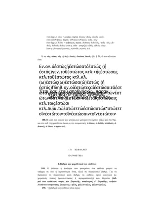 (του άχρ. ρ. είκω = μοιάζω- παρακ. Εοικα) εΐκώς, είκοΐα, εικός(του αποθνήσκω, παρακ. τέθνηκα) τεθνηκώς -κοΐα, -κός·
(του άχρ. ρ. δείδω = φοβούμαι, παρακ. δέδσικα) δεδοικώς, -κνΐα, -κός ή δεδιώς, δεδιοΐα, δεδιός· (του ρ. οϊδα - γνωρίζω) εΐδώς, είδυία, είδος(του ρ. γίγνομαι) γεγονώς, γεγονοΐα, γεγονός κ.ά.
9) σε -ώς, -ώσα, -ώς (ή -ός): έστώς, έστώσα, έστώς (βλ. § 39, 4) που κλίνεται
έτσι:

Εν.ον.όέστώςήέστώσατόέστώς (ή
έστός)γεν.τοΰέστώτος κτλ.τήςέστώσης
κτλ.τοΰέστώτος κτλ.κλ.
(ω)έστώς(ω)έστώσα(ώ)έστώς (ή
έστός)Πληθ.ον.οίέστώτεςαίέστώσαιτάέστ
Έτσι και: (τοΰ αποθνήσκω, παρακ.
ώταγεν.τώνέστώτωντώνέστωσώντώνέστ
τέθνηκα) β' τύπος: τεθνεώς,
νεθνεώσα, τεθνεώς ή τε-θνεός.
ώτωνδοτ.τοιςέστώσι κτλ.ταΐςέστώσαις
κτλ.τοιςέστώσι
κτλ.Δυϊκ.τώέστώτετώέστώσατώε*στώτετ
οΐνέστώτοιντοΐνέατώσαιντοΐνέστώτοιν
188. Η κλητ. του ενικού των τριτόκλιτων μετοχών στο αρσεν. (όπως και στο θηλ.
και στο ουδ.) σχηματίζεται όμοια με την ονομαστική: ώ λύσας, ώ λυθείς, ώ διδούς, ώ
δεικνύς, ώ λόων, ώ τιμών κτλ.

17ο

ΚΕΦΑΛΑΙΟ

ΠΑΡΑΘΕΤΙΚΑ

1. Βαθμοί και ηαραθετικά των επιθέτων
189. Η ιδιότητα ή ποιότητα που φανερώνει ένα επίθετο μπορεί να
υπάρχει σε δύο ή περισσότερα όντα, αλλά σε διαφορετικό βαθμό. Για να
δηλώσουν το διαφορετικό αυτό βαθμό, τα επίθετα έχουν κανονικά ξεχωριστούς τύπους (μονολεκτικούς ή περιφραστικούς) που λέγονται βαθμοί των επιθέτων: σοφός μέν Σοφοκλής, σοφώτερος δ' Ευριπίδης, ανδρών
δ'απάντων σοφώτατος Σωκράτης - φίλος, μάλλον φίλος, μάλιστα φίλος.
190. Οι βαθμοί των επιθέτων είναι τρεις:

 