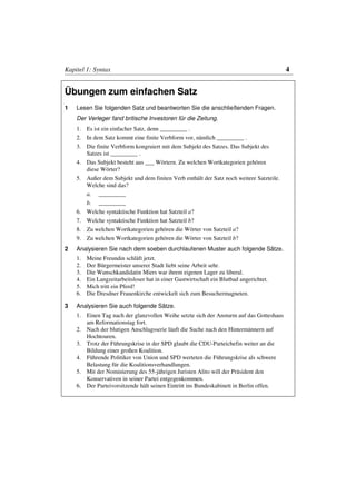 Kapitel 1: Syntax                                                                        4


Übungen zum einfachen Satz
1   Lesen Sie folgenden Satz und beantworten Sie die anschließenden Fragen.
    Der Verleger fand britische Investoren für die Zeitung.
    1. Es ist ein einfacher Satz, denn _________ .
    2. In dem Satz kommt eine finite Verbform vor, nämlich _________ .
    3. Die finite Verbform kongruiert mit dem Subjekt des Satzes. Das Subjekt des
       Satzes ist _________ .
    4. Das Subjekt besteht aus ___ Wörtern. Zu welchen Wortkategorien gehören
       diese Wörter?
    5. Außer dem Subjekt und dem finiten Verb enthält der Satz noch weitere Satzteile.
       Welche sind das?
       a. _________
       b. _________
    6. Welche syntaktische Funktion hat Satzteil a?
    7. Welche syntaktische Funktion hat Satzteil b?
    8. Zu welchen Wortkategorien gehören die Wörter von Satzteil a?
    9. Zu welchen Wortkategorien gehören die Wörter von Satzteil b?
2   Analysieren Sie nach dem soeben durchlaufenen Muster auch folgende Sätze.
    1.   Meine Freundin schläft jetzt.
    2.   Der Bürgermeister unserer Stadt liebt seine Arbeit sehr.
    3.   Die Wunschkandidatin Miers war ihrem eigenen Lager zu liberal.
    4.   Ein Langzeitarbeitsloser hat in einer Gastwirtschaft ein Blutbad angerichtet.
    5.   Mich tritt ein Pferd!
    6.   Die Dresdner Frauenkirche entwickelt sich zum Besuchermagneten.

3   Analysieren Sie auch folgende Sätze.
    1. Einen Tag nach der glanzvollen Weihe setzte sich der Ansturm auf das Gotteshaus
       am Reformationstag fort.
    2. Nach der blutigen Anschlagsserie läuft die Suche nach den Hintermännern auf
       Hochtouren.
    3. Trotz der Führungskrise in der SPD glaubt die CDU-Parteichefin weiter an die
       Bildung einer großen Koalition.
    4. Führende Politiker von Union und SPD werteten die Führungskrise als schwere
       Belastung für die Koalitionsverhandlungen.
    5. Mit der Nominierung des 55-jährigen Juristen Alito will der Präsident den
       Konservativen in seiner Partei entgegenkommen.
    6. Der Parteivorsitzende hält seinen Eintritt ins Bundeskabinett in Berlin offen.
 