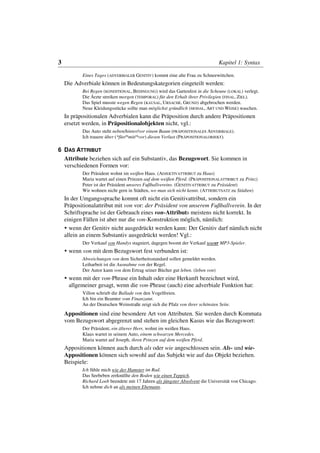 3                                                                               Kapitel 1: Syntax

           Eines Tages (ADVERBIALER GENITIV) kommt eine alte Frau zu Schneewittchen.
    Die Adverbiale können in Bedeutungskategorien eingeteilt werden:
           Bei Regen (KONDITIONAL, BEDINGUNG) wird das Gartenfest in die Scheune (LOKAL) verlegt.
           Die Ärzte streiken morgen (TEMPORAL) für den Erhalt ihrer Privilegien (FINAL, ZIEL).
           Das Spiel musste wegen Regen (KAUSAL, URSACHE, GRUND) abgebrochen werden.
           Neue Kleidungsstücke sollte man möglichst gründlich (MODAL, ART UND WEISE) waschen.
    In präpositionalen Adverbialen kann die Präposition durch andere Präpositionen
    ersetzt werden, in Präpositionalobjekten nicht, vgl.:
           Das Auto steht neben/hinter/vor einem Baum (PRÄPOSITIONALES ADVERBIALE).
           Ich trauere über (*für/*mit/*vor) diesen Verlust (PRÄPOSITIONALOBJEKT).

6 DAS ATTRIBUT
  Attribute beziehen sich auf ein Substantiv, das Bezugswort. Sie kommen in
  verschiedenen Formen vor:
           Der Präsident wohnt im weißen Haus. (ADJEKTIVATTRIBUT zu Haus)
           Maria wartet auf einen Prinzen auf dem weißen Pferd. (PRÄPOSITIONALATTRIBUT zu Prinz)
           Peter ist der Präsident unseres Fußballvereins. (GENITIVATTRIBUT zu Präsident)
           Wir wohnen nicht gern in Städten, wo man sich nicht kennt. (ATTRIBUTSATZ zu Städten)
    In der Umgangssprache kommt oft nicht ein Genitivattribut, sondern ein
    Präpositionalattribut mit von vor: der Präsident von unserem Fußballverein. In der
    Schriftsprache ist der Gebrauch eines von-Attributs meistens nicht korrekt. In
    einigen Fällen ist aber nur die von-Konstruktion möglich, nämlich:
      wenn der Genitiv nicht ausgedrückt werden kann: Der Genitiv darf nämlich nicht
    allein an einem Substantiv ausgedrückt werden! Vgl.:
           Der Verkauf von Handys stagniert, dagegen boomt der Verkauf teurer MP3-Spieler.
     wenn von mit dem Bezugswort fest verbunden ist:
           Abweichungen von dem Sicherheitsstandard sollen gemeldet werden.
           Leiharbeit ist die Ausnahme von der Regel.
           Der Autor kann von dem Ertrag seiner Bücher gut leben. (leben von)
     wenn mit der von-Phrase ein Inhalt oder eine Herkunft bezeichnet wird,
     allgemeiner gesagt, wenn die von-Phrase (auch) eine adverbiale Funktion hat:
           Villon schrieb die Ballade von den Vogelfreien.
           Ich bin ein Beamter vom Finanzamt.
           An der Deutschen Weinstraße zeigt sich die Pfalz von ihrer schönsten Seite.
    Appositionen sind eine besondere Art von Attributen. Sie werden durch Kommata
    vom Bezugswort abgegrenzt und stehen im gleichen Kasus wie das Bezugswort:
           Der Präsident, ein älterer Herr, wohnt im weißen Haus.
           Klaus wartet in seinem Auto, einem schwarzen Mercedes.
           Maria wartet auf Joseph, ihren Prinzen auf dem weißen Pferd.
    Appositionen können auch durch als oder wie angeschlossen sein. Als- und wie-
    Appositionen können sich sowohl auf das Subjekt wie auf das Objekt beziehen.
    Beispiele:
           Ich fühle mich wie der Hamster im Rad.
           Das Seebeben zerknüllte den Boden wie einen Teppich.
           Richard Loeb beendete mit 17 Jahren als jüngster Absolvent die Universität von Chicago.
           Ich nehme dich an als meinen Ehemann.
 