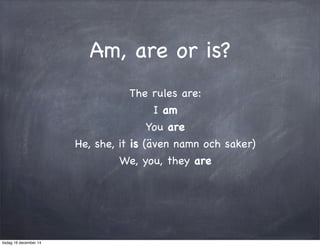 Am, are or is? 
The rules are: 
I am 
You are 
He, she, it is (även namn och saker) 
We, you, they are 
tisdag 16 december 14 
 