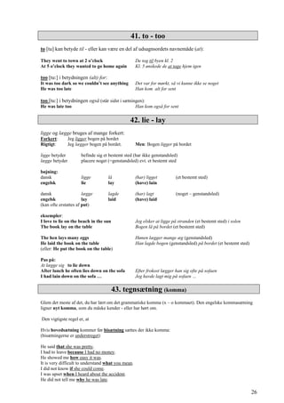 41. to - too
to [tu] kan betyde til - eller kan være en del af udsagnsordets navnemåde (at):
They went to town at 2 o’clock De tog til byen kl. 2
At 5 o’clock they wanted to go home again Kl. 5 ønskede de at tage hjem igen
too [tu:] i betydningen (alt) for:
It was too dark so we couldn’t see anything Det var for mørkt, så vi kunne ikke se noget
He was too late Han kom alt for sent
too [tu:] i betydningen også (står sidst i sætningen):
He was late too Han kom også for sent
42. lie - lay
ligge og lægge bruges af mange forkert:
Forkert: Jeg ligger bogen på bordet
Rigtigt: Jeg lægger bogen på bordet. Men: Bogen ligger på bordet
ligge betyder befinde sig et bestemt sted (har ikke genstandsled)
lægge betyder placere noget (=genstandsled) evt. et bestemt sted
bøjning:
dansk ligge lå (har) ligget (et bestemt sted)
engelsk lie lay (have) lain
dansk lægge lagde (har) lagt (noget – genstandsled)
engelsk lay laid (have) laid
(kan ofte erstattes af put)
eksempler:
I love to lie on the beach in the sun Jeg elsker at ligge på stranden (et bestemt sted) i solen
The book lay on the table Bogen lå på bordet (et bestemt sted)
The hen lays many eggs Hønen lægger mange æg (genstandsled)
He laid the book on the table Han lagde bogen (genstandsled) på bordet (et bestemt sted)
(eller: He put the book on the table)
Pas på:
At lægge sig to lie down
After lunch he often lies down on the sofa Efter frokost lægger han sig ofte på sofaen
I had lain down on the sofa … Jeg havde lagt mig på sofaen …
43. tegnsætning (komma)
Glem det meste af det, du har lært om det grammatiske komma (x – o kommaet). Den engelske kommasætning
ligner nyt komma, som du måske kender - eller har hørt om.
Den vigtigste regel er, at
Hvis hovedsætning kommer før bisætning sættes der ikke komma:
(bisætningerne er understreget)
He said that she was pretty.
I had to leave because I had no money.
He showed me how easy it was.
It is very difficult to understand what you mean.
I did not know if she could come.
I was upset when I heard about the accident.
He did not tell me why he was late.
26
 