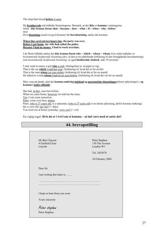 The shop had closed before I came.
De fremhævede ord indleder bisætningerne. Bemærk, at der ikke er komma i sætningerne.
Altså: ikke komma foran: that – because – how – what – if – when – why - before
men
Hvis bisætning (understreget) kommer før hovedsætning, sættes der komma:
When they arrived two hours late, the party was over.
Before I got home, my wife had called the police.
Because I had no money, I had to work overtime.
I de fleste tilfælde sættes der ikke komma foran who – which – whose – whom, hvis ordet indleder en
bestemmende henførende bisætning (dvs. at den er en uddybende forklaring til den forudgående hovedsætning):
(om bestemmende henførende bisætning: se også henførende stedord, side 19 (øverst))
I only want to marry a girl who is rich. (betingelsen er, at pigen er rig)
That is the car which I sold last year. (forklaring til, hvad det er for en bil)
That is the man whose car was stolen. (forklaring til, hvad det er for en mand)
He talked to a man whom I had never seen before. (forklaring til, hvad det var for en mand)
Men, som på dansk, skal der komma omkring indskud og parentetiske bisætninger(ekstra oplysninger) - og
komma i andre tilfælde:
She had, in fact, seen him before.
When we came home, however, he told me the story.
Yes, I can come tomorrow.
Peter, come over here, please.
Peter, who is 27 years old, is a salesman. (who is 27 years old er en ekstra oplysning, derfor komma omkring)
He is very old, isn’t he? (= ikke)
You were not at home yesterday, were you? (= vel)
En vigtig regel: Hvis du er i tvivl om et komma – så lad være med at sætte det!
44. brevopstilling
Mr Ben Clayson Peter Stephen
4 Garfield Close 130 The Avenue
Lincoln London W1
Tel. 2435678
10 February 2004
Dear Sir
I am writing this letter to …….
……………………………………………………………
……………………………………………………………
I hope to hear from you soon.
Yours sincerely
Peter stephen
Peter Stephen
27
 