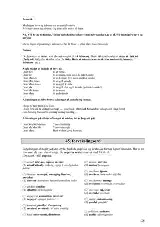 Bemærk:
Modtagers navn og adresse står øverst til venstre
Afsenders navn og adresse, (og dato) står øverst til højre
NB. Ved breve til familie, venner og bekendte behøver man selvfølgelig ikke at skrive modtagers navn og
adresse
Der er ingen tegnsætning i adressen, efter fx Dear … eller efter Yours Sincerely
Datoen
Det letteste er at skrive, som i breveksemplet, fx 10 February. Det er ikke nødvendigt at skrive st (1st), nd
(2nd), rd (3rd), eller th efter tallet (fx 10th). Husk at måneders navne skrives med stort (January,
February, etc.).
Nogle måder at indlede et brev på:
Dear Sirs til et firma
Dear Sir til en mand, hvis navn du ikke kender
Dear Madam til en kvinde, hvis navn du ikke kender
Dear Mrs Jones til en gift kvinde
Dear Miss Jones til en ugift kvinde
Dear Ms til en gift eller ugift kvinde (politisk korrekt!)
Dear Mr Jones til en mand
Dear Mary til en bekendt
Afrundingen af selve brevet afhænger af indhold og formål:
I hope to hear from you soon.
I look forward to seeing/meeting/ … you (husk: efter look forward to: udsagnsord i ing-form)
I am looking forward to coming/seeing/meeting …
Afslutningen på et brev afhænger af måden, det er begyndt på:
Dear Sirs/Sir/Madam Yours faithfully
Dear Mr/Mrs/Ms Yours sincerely
Dear Mary Best wishes/Love from/etc.
45. forvekslingsord
Betydningen af nogle ord kan snyde, fordi de engelske og de danske former ligner hinanden. Her er en
liste over de mest almindelige. De engelske ord er skrevet med fed skrift:
(D) dansk – (E) engelsk
(D) aktuel: relevant, topical, current
(E) actual/actually: virkelig, rigtig, i virkeligheden,
faktisk
(D) direktør: manager, managing director,
president
(E) director: instruktør; bestyrelsesmedlem, leder
(D) effektiv: efficient
(E) effective: virkningsfuld
(D) engageret: committed, involved
(E) engaged: optaget, forlovet
(D) eventuel: possible, if necessary
(E) eventual, eventually: til sidst, endelig
(D) fatal: unfortunate, disastrous
(D) motion: exercise
(E) motion: bevægelse
(D) overhøre: ignore
(E) overhear: høre ved et tilfælde
(D) overkomme: manage
(E) overcome: overvinde, overvældet
(D) overtage: take over
(E) overtake: overhale
(D) pinlig: embarrassing
(E) painful: pinefuld
D) publikum: audience
(E) public: offentligheden
28
 