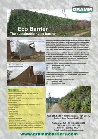 Ecological noise barriers that offer effective protection against
noise pollution or nuisance while also contributing positively
to protecting the environment. These are barriers that blend
harmoniously into the natural environment and become more
attractive as the greenery grows with every year that passes.
This plant growth also helps to reduce CO2
in the atmosphere.
The extensive green wall from Gramm, called the Eco barrier,
is the absolute ‘top of the tree’ when it comes to green noise
barriers. A screen of living green is a structure that is able
to save space and grow to full size without the need for any
artificial edifice, thanks to natural precipitation.
The noise barrier is composed of just three components:
1)	 Framework trellis profiles
2)	 Outer mats
3)	 Vertical supports
These individual components are put together on site without
any bolts and/or welding. This guarantees a “zero failure”
system upon assembly.
The choice of covering options include:
1)	 Coconut fibre
2)	 Green fleece fibre
Advantages:
•	 No foundations required!
•	 No need to remove spoil from site as it can be used in the
construction of the barrier
•	 Life span 50-75 years!
•	 Product has been tested to 67dB “Highly Absorbent” on both sides
•	 Low maintenance costs
•	 Graffiti resistant
•	 No requirement for any supplementary provisions in terms of
irrigation installations
•	 Long life durability
•	 EU patented
•	 Highly absorbent
•	 Excellent insulator
•	 Adds to the quality of the environment with greenery and CO2
reduction
•	 Responsible landscaping
•	 Green and completely recyclable
•	 No expense of providing foundations thanks to their natural stability
•	 Costs savings due to the reusing of existing barriers thereby reducing
transport and removal costs as well as reducing CO2 emissions
•	 Supplementary applications include for example solar panels, which
are also possible options
Installation of the basic frame
Eco barrier with coconut
fibre as foundations layer
Eco Barrier
The sustainable noise barrier
GBS Ltd. Suite 7, Talland Parade, High Street,
Seaford, East Sussex BN25 1PJ
Nationwide Tel:+44 (0)8442 259002
Tel: +44 (0)1323 872243
Fax: +44 (0)1323 872244
Email: info@grammbarriers.com
www.grammbarriers.com
 