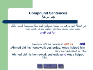 Compound Sentences جمل مركبة هي الجملة التي تتركب من جملتين بسيطتين لهما صلة ببعضهما البعض ولكل منهما معنى مستقل حيث يتم ربطهما بحرف عطف مثل :  and/ but /or and :   واو العطف   : تربط جملتين لهما علاقة بين بعضهما   Ahmed did his homework yesterday. Anas helped him. يمكن ربط الجملتين لنكون جملة واحدة  : Ahmed did his homework yesterday  and  Anas helped him. عودة إلى القائمة الرئيسية عودة إلى القائمة الرئيسية التالي السابق 