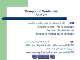 Compound Sentences جمل مركبة but :  لكن   : تربط جملتين عن  شيئين مختلفين أو متناقضين Khaled is rich.  He is unhappy. يمكن ربط الجملتين لنكون جملة واحدة : Khaled is rich  but  he is unhappy. or :  أو   : تربط جملتين يكون فيهما خيار We can play football.  We can watch TV. يمكن ربط الجملتين لنكون جملة واحدة  : We can play football  or  we can watch TV. عودة إلى القائمة الرئيسية عودة إلى القائمة الرئيسية التالي السابق 