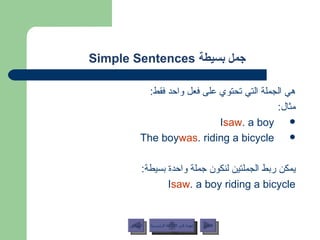 جمل بسيطة   Simple Sentences  هي الجملة التي تحتوي على فعل واحد فقط : مثال : I  saw  a boy. The boy  was  riding a bicycle. يمكن ربط الجملتين لنكون جملة واحدة بسيطة : I  saw  a boy riding a bicycle. عودة إلى القائمة الرئيسية عودة إلى القائمة الرئيسية التالي السابق 