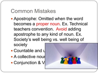 Common Mistakes,[object Object],Apostrophe: Omitted when the word becomes a proper noun. Ex. Technical teachers convention.  Avoid adding apostrophe to any kind of noun. Ex. Society’s well being vs. well being of society,[object Object],Countable and uncountable,[object Object],A collective noun,[object Object],Conjunction & Verb,[object Object]