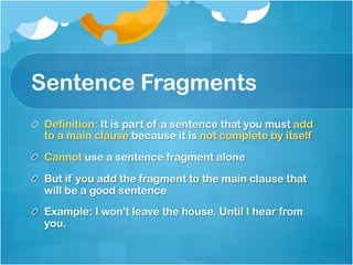 Sentence Fragments
!   Definition: It is part of a sentence that you must add
to a main clause because it is not complete by itself
!   Cannot use a sentence fragment alone
!   But if you add the fragment to the main clause that
will be a good sentence
!   Example: I won't leave the house. Until I hear from
you.
 